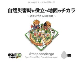  
自然災害時に役立つ地図のチカラ
∼ 週末にできる国際貢献 ∼
@mapconcierge
OpenStreetMap Foundation Japan
20140627 フェリス女学院大学
 
