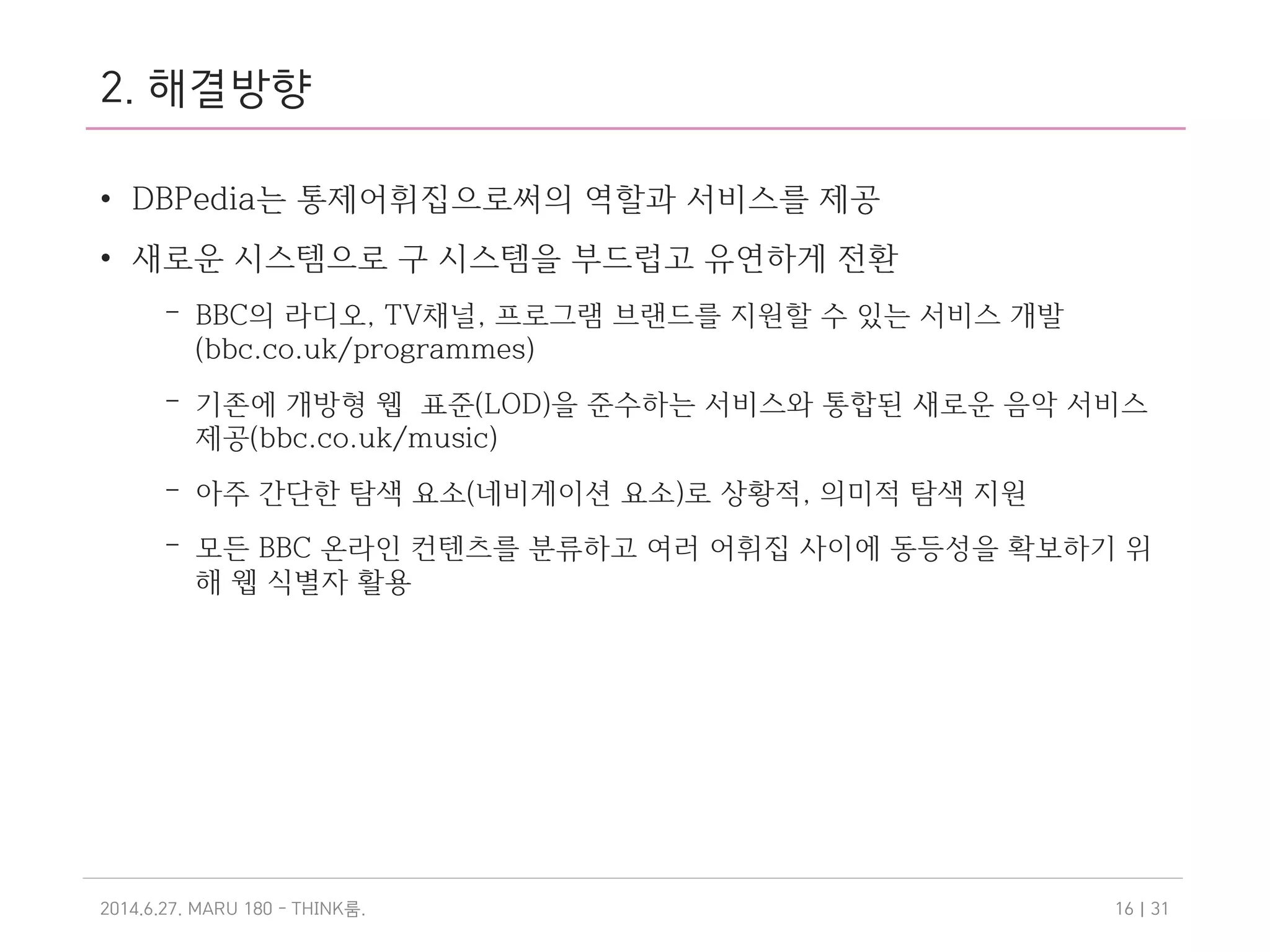 2. 해결방향
• DBPedia는 통제어휘집으로써의 역할과 서비스를 제공
• 새로운 시스템으로 구 시스템을 부드럽고 유연하게 전환
– BBC의 라디오, TV채널, 프로그램 브랜드를 지원할 수 있는 서비스 개발
(bbc.co.uk/programmes)
– 기존에 개방형 웹 표준(LOD)을 준수하는 서비스와 통합된 새로운 음악 서비스
제공(bbc.co.uk/music)
– 아주 간단한 탐색 요소(네비게이션 요소)로 상황적, 의미적 탐색 지원
– 모든 BBC 온라인 컨텐츠를 분류하고 여러 어휘집 사이에 동등성을 확보하기 위
해 웹 식별자 활용
2014.6.27. MARU 180 - THINK .룸 | 3116
 