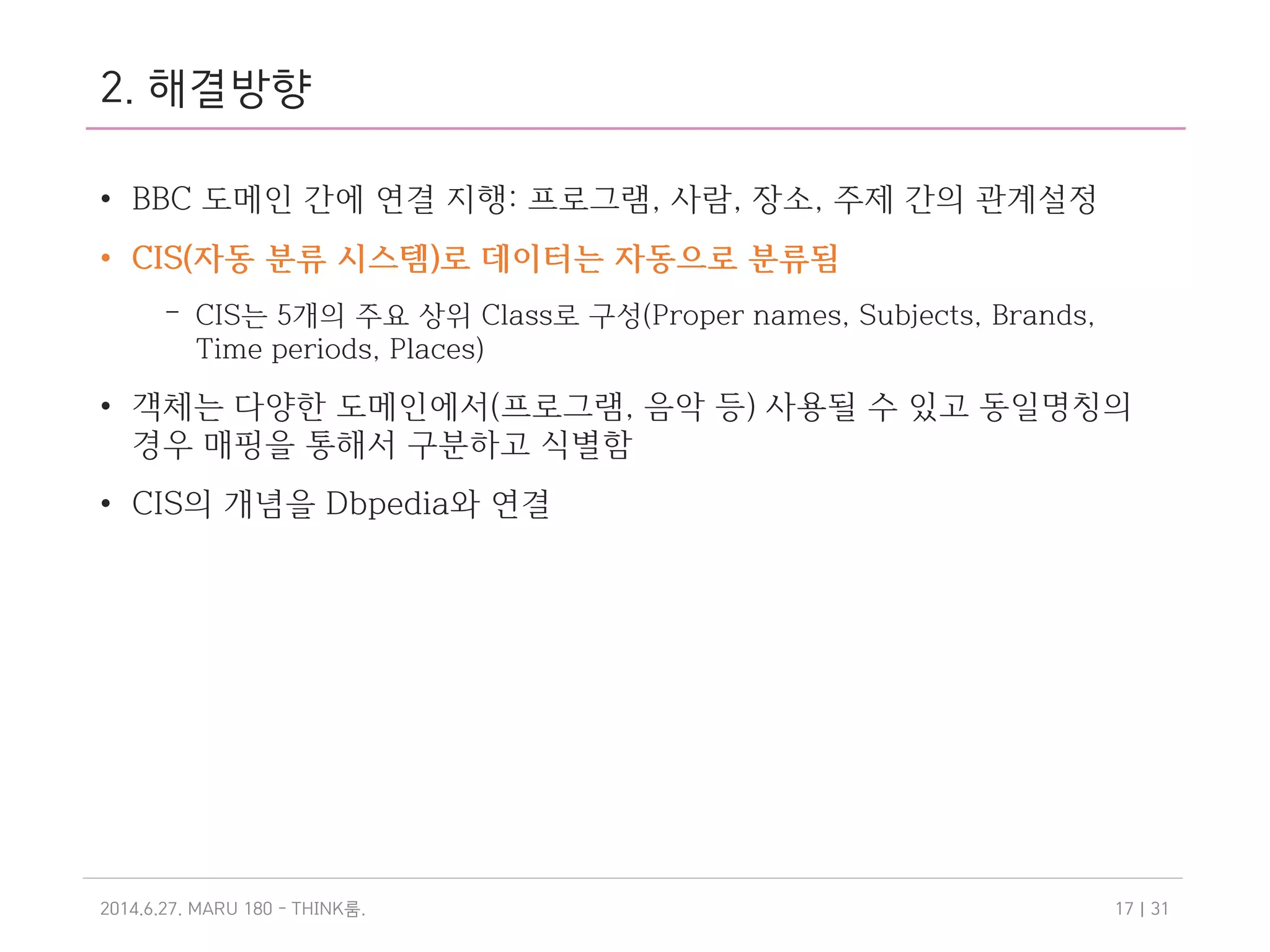 2. 해결방향
• BBC 도메인 간에 연결 지행: 프로그램, 사람, 장소, 주제 간의 관계설정
• CIS(자동 분류 시스템)로 데이터는 자동으로 분류됨
– CIS는 5개의 주요 상위 Class로 구성(Proper names, Subjects, Brands,
Time periods, Places)
• 객체는 다양한 도메인에서(프로그램, 음악 등) 사용될 수 있고 동일명칭의
경우 매핑을 통해서 구분하고 식별함
• CIS의 개념을 Dbpedia와 연결
2014.6.27. MARU 180 - THINK .룸 | 3117
 
