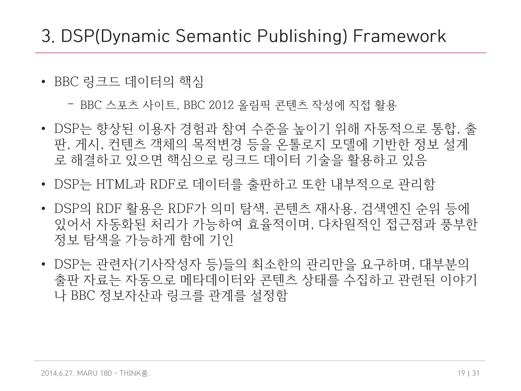 3. DSP(Dynamic Semantic Publishing) Framework
• BBC 링크드 데이터의 핵심
– BBC 스포츠 사이트, BBC 2012 올림픽 콘텐츠 작성에 직접 활용
• DSP는 향상된 이용자 경험과 참여 수준을 높이기 위해 자동적으로 통합, 출
판, 게시, 컨텐츠 객체의 목적변경 등을 온톨로지 모델에 기반한 정보 설계
로 해결하고 있으면 핵심으로 링크드 데이터 기술을 활용하고 있음
• DSP는 HTML과 RDF로 데이터를 출판하고 또한 내부적으로 관리함
• DSP의 RDF 활용은 RDF가 의미 탐색, 콘텐츠 재사용, 검색엔진 순위 등에
있어서 자동화된 처리가 가능하여 효율적이며, 다차원적인 접근점과 풍부한
정보 탐색을 가능하게 함에 기인
• DSP는 관련자(기사작성자 등)들의 최소한의 관리만을 요구하며, 대부분의
출판 자료는 자동으로 메타데이터와 콘텐츠 상태를 수집하고 관련된 이야기
나 BBC 정보자산과 링크를 관계를 설정함
2014.6.27. MARU 180 - THINK .룸 | 3119
 
