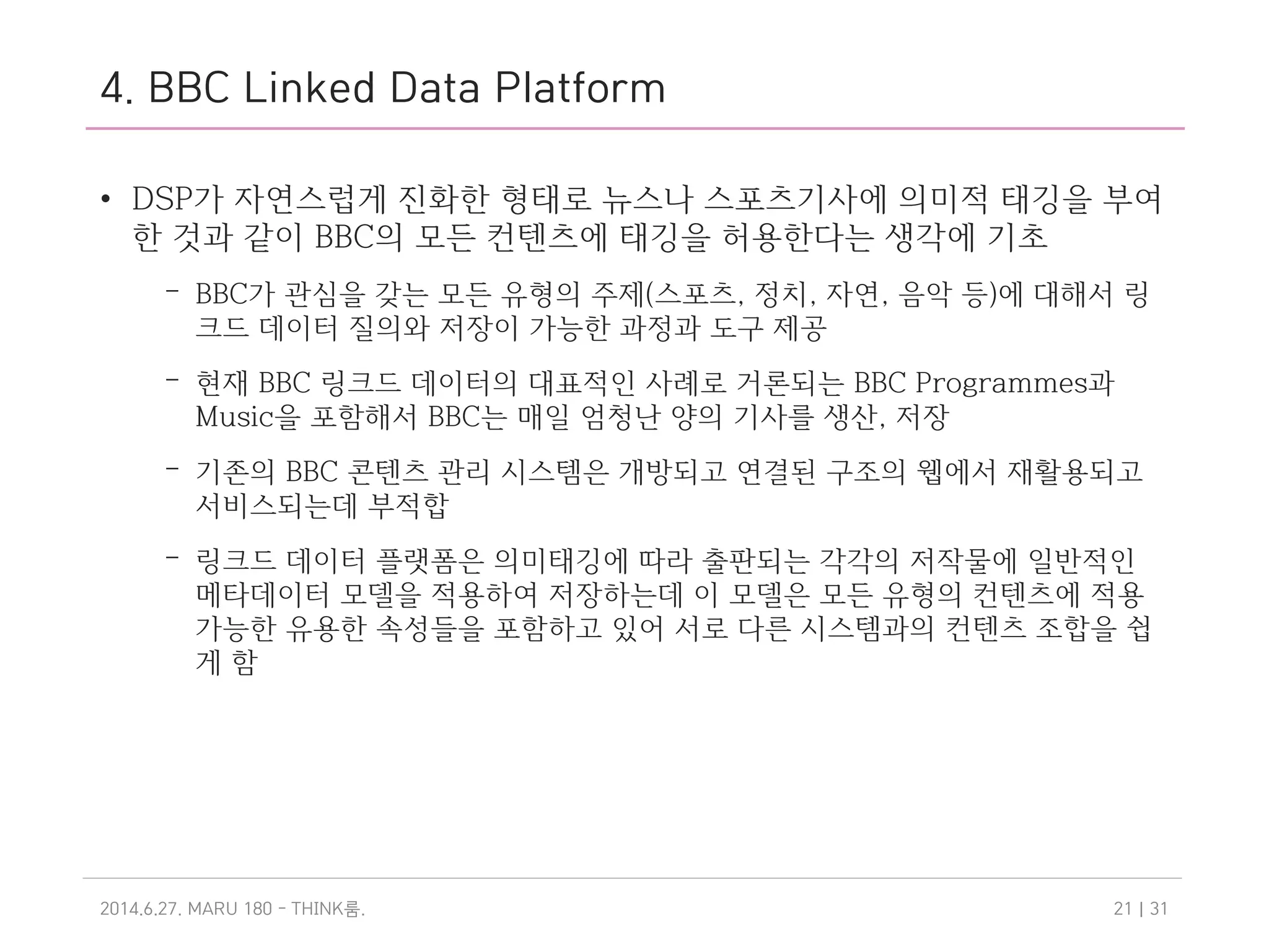4. BBC Linked Data Platform
• DSP가 자연스럽게 진화한 형태로 뉴스나 스포츠기사에 의미적 태깅을 부여
한 것과 같이 BBC의 모든 컨텐츠에 태깅을 허용한다는 생각에 기초
– BBC가 관심을 갖는 모든 유형의 주제(스포츠, 정치, 자연, 음악 등)에 대해서 링
크드 데이터 질의와 저장이 가능한 과정과 도구 제공
– 현재 BBC 링크드 데이터의 대표적인 사례로 거론되는 BBC Programmes과
Music을 포함해서 BBC는 매일 엄청난 양의 기사를 생산, 저장
– 기존의 BBC 콘텐츠 관리 시스템은 개방되고 연결된 구조의 웹에서 재활용되고
서비스되는데 부적합
– 링크드 데이터 플랫폼은 의미태깅에 따라 출판되는 각각의 저작물에 일반적인
메타데이터 모델을 적용하여 저장하는데 이 모델은 모든 유형의 컨텐츠에 적용
가능한 유용한 속성들을 포함하고 있어 서로 다른 시스템과의 컨텐츠 조합을 쉽
게 함
2014.6.27. MARU 180 - THINK .룸 | 3121
 