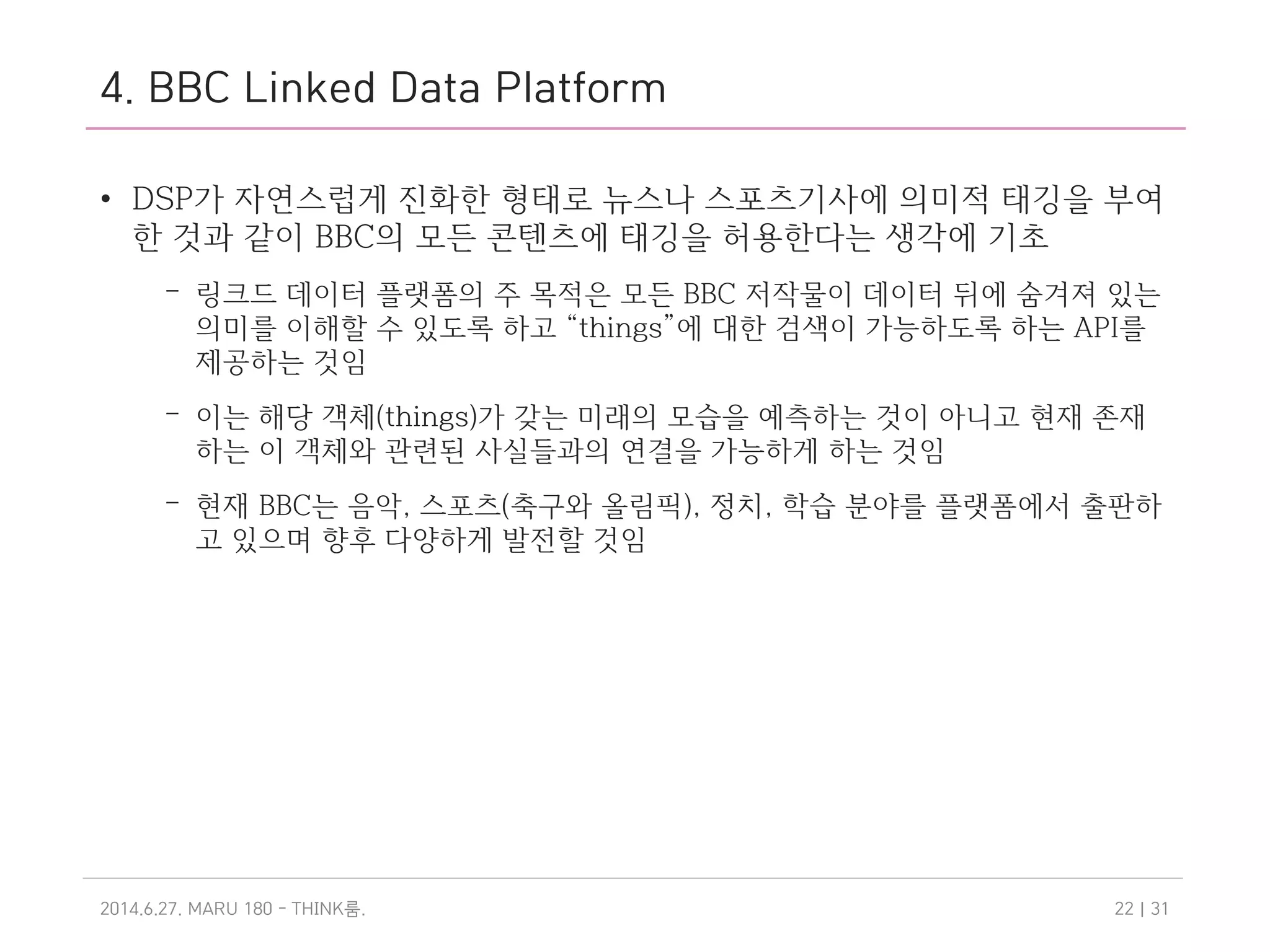 4. BBC Linked Data Platform
• DSP가 자연스럽게 진화한 형태로 뉴스나 스포츠기사에 의미적 태깅을 부여
한 것과 같이 BBC의 모든 콘텐츠에 태깅을 허용한다는 생각에 기초
– 링크드 데이터 플랫폼의 주 목적은 모든 BBC 저작물이 데이터 뒤에 숨겨져 있는
의미를 이해할 수 있도록 하고 “things”에 대한 검색이 가능하도록 하는 API를
제공하는 것임
– 이는 해당 객체(things)가 갖는 미래의 모습을 예측하는 것이 아니고 현재 존재
하는 이 객체와 관련된 사실들과의 연결을 가능하게 하는 것임
– 현재 BBC는 음악, 스포츠(축구와 올림픽), 정치, 학습 분야를 플랫폼에서 출판하
고 있으며 향후 다양하게 발전할 것임
2014.6.27. MARU 180 - THINK .룸 | 3122
 