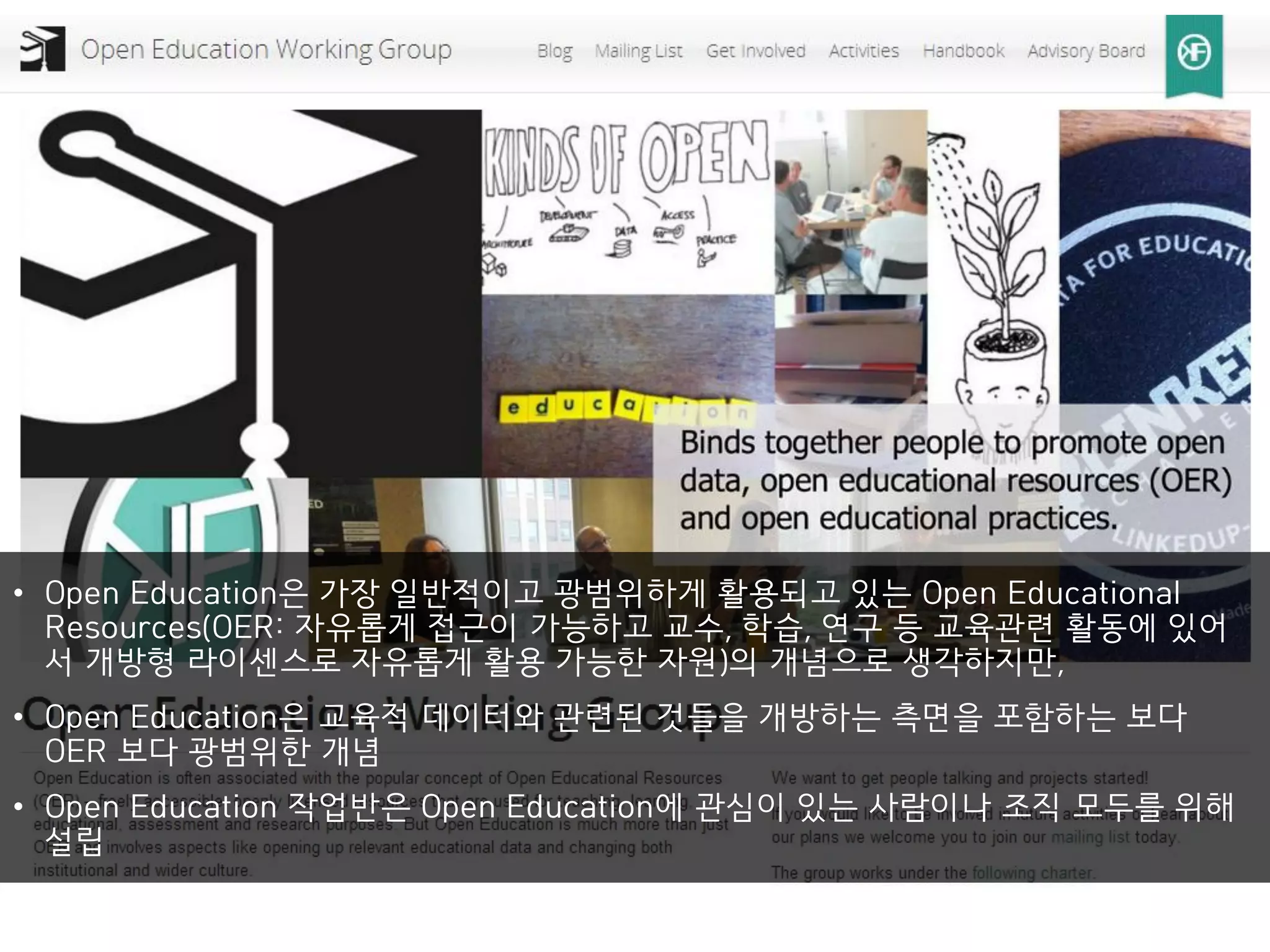 • Open Education은 가장 일반적이고 광범위하게 활용되고 있는 Open Educational
Resources(OER: 자유롭게 접근이 가능하고 교수, 학습, 연구 등 교육관련 활동에 있어
서 개방형 라이센스로 자유롭게 활용 가능한 자원)의 개념으로 생각하지만,
• Open Education은 교육적 데이터와 관련된 것들을 개방하는 측면을 포함하는 보다
OER 보다 광범위한 개념
• Open Education 작업반은 Open Education에 관심이 있는 사람이나 조직 모두를 위해
설립
 