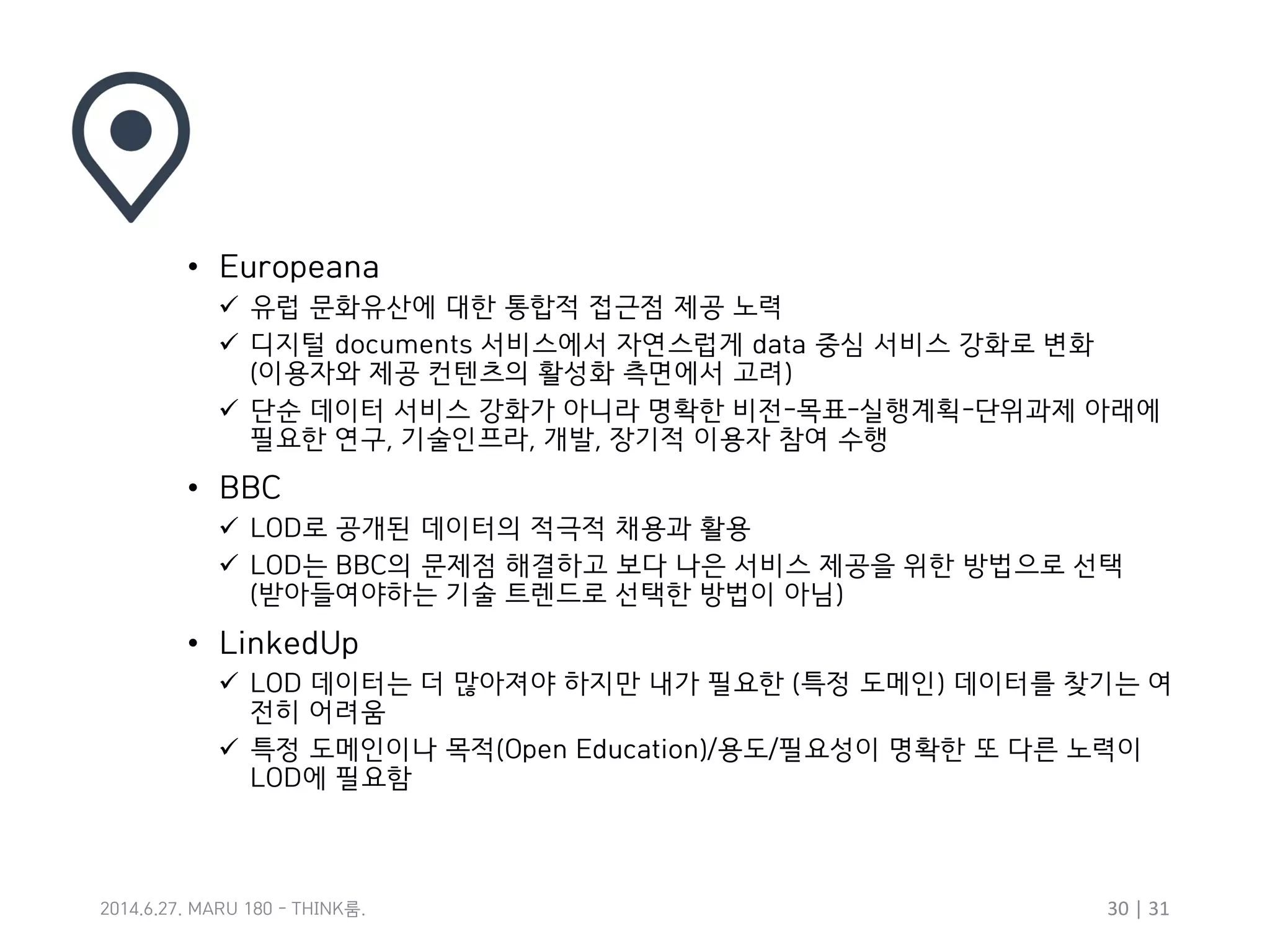 30 | 31룸2014.6.27. MARU 180 - THINK .
• Europeana
 유럽 문화유산에 대한 통합적 접근점 제공 노력
 디지털 documents 서비스에서 자연스럽게 data 중심 서비스 강화로 변화
(이용자와 제공 컨텐츠의 활성화 측면에서 고려)
 단순 데이터 서비스 강화가 아니라 명확한 비전-목표-실행계획-단위과제 아래에
필요한 연구, 기술인프라, 개발, 장기적 이용자 참여 수행
• BBC
 LOD로 공개된 데이터의 적극적 채용과 활용
 LOD는 BBC의 문제점 해결하고 보다 나은 서비스 제공을 위한 방법으로 선택
(받아들여야하는 기술 트렌드로 선택한 방법이 아님)
• LinkedUp
 LOD 데이터는 더 많아져야 하지만 내가 필요한 (특정 도메인) 데이터를 찾기는 여
전히 어려움
 특정 도메인이나 목적(Open Education)/용도/필요성이 명확한 또 다른 노력이
LOD에 필요함
 