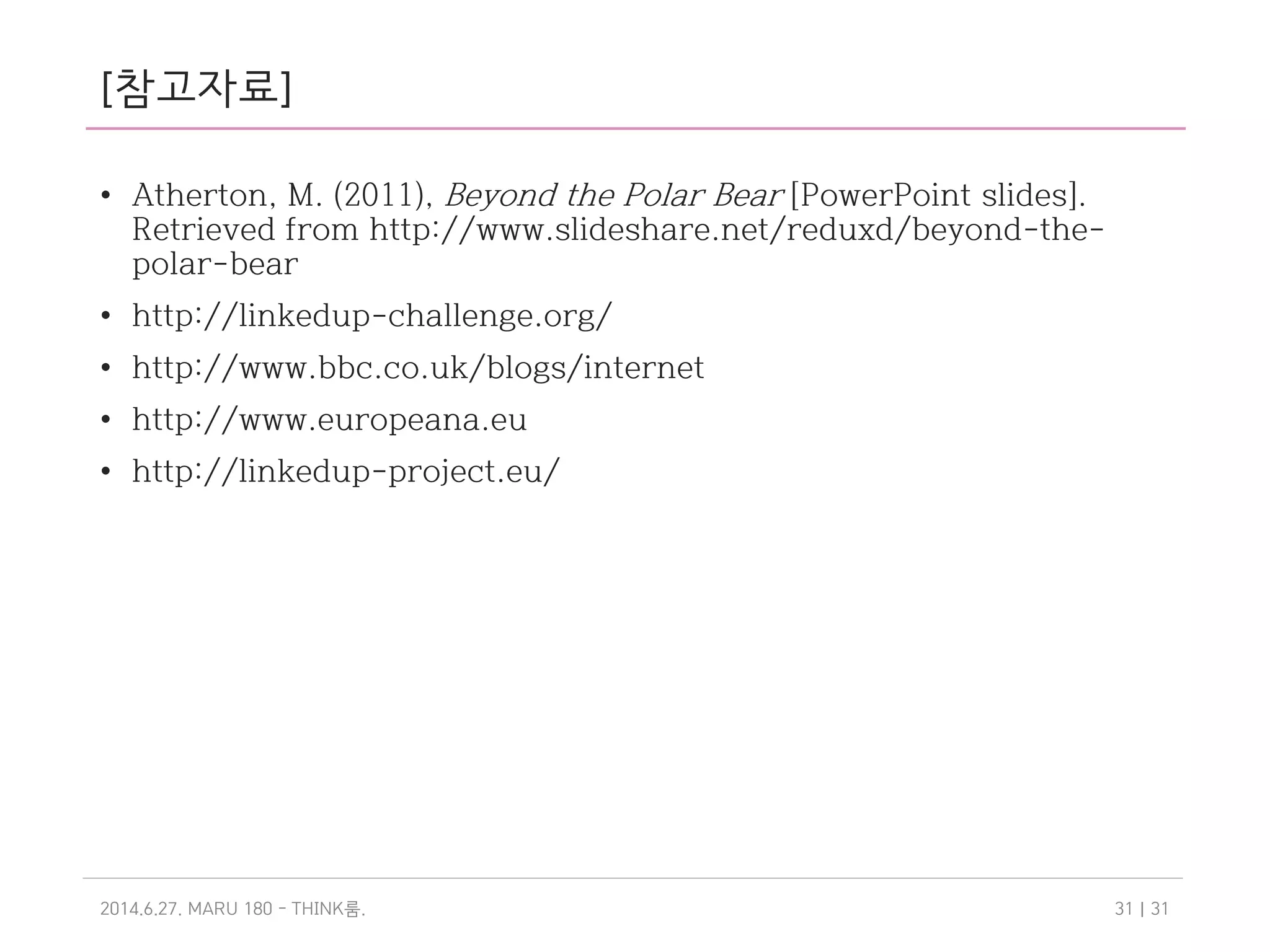 [참고자료]
• Atherton, M. (2011), Beyond the Polar Bear [PowerPoint slides]. Retrieved
from http://www.slideshare.net/reduxd/beyond-the-polar-bear
• Dunning, A. (2013), Introduction to Europeana Cloud [PowerPoint slides].
Retrieved from http://www.slideshare.net/alastairdunning/introduction-
to-europeana-cloud-project
• Introduction to the Europeana Data Model (EDM) [PowerPoint slides].
Retrieved from http://pro.europeana.eu/documents/900548/2f66c73a-
f5c9-49cc-a8e1-4b3ed763bc63
• Knowlton, B.(2013), What is this Europeana thing? [PowerPoint slides].
Retrieved from http://www.slideshare.net/Europeana/europeana-creative-
what-is-this-europeana-thing
• http://linkedup-challenge.org/
• http://www.bbc.co.uk/blogs/internet
• http://www.europeana.eu
• http://linkedup-project.eu/
2014.6.27. MARU 180 - THINK .룸 | 3131
 