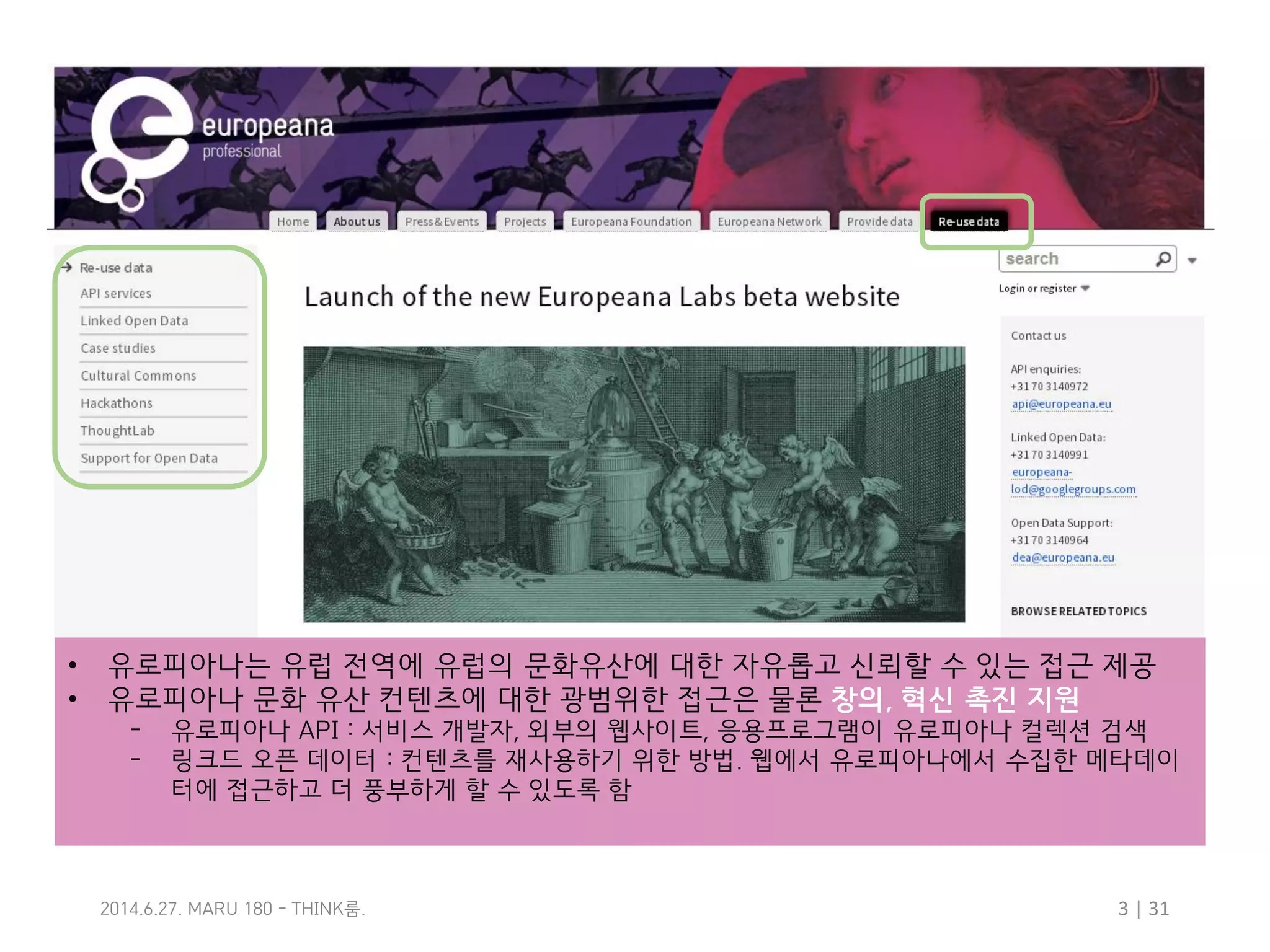 3 | 31룸2014.6.27. MARU 180 - THINK .
• 유로피아나는 유럽 전역에 유럽의 문화유산에 대한 자유롭고 신뢰할 수 있는 접근 제공
• 유로피아나 문화 유산 컨텐츠에 대한 광범위한 접근은 물론 창의, 혁신 촉진 지원
– 유로피아나 API : 서비스 개발자, 외부의 웹사이트, 응용프로그램이 유로피아나 컬렉션 검색
– 링크드 오픈 데이터 : 컨텐츠를 재사용하기 위한 방법. 웹에서 유로피아나에서 수집한 메타데이
터에 접근하고 더 풍부하게 할 수 있도록 함
 