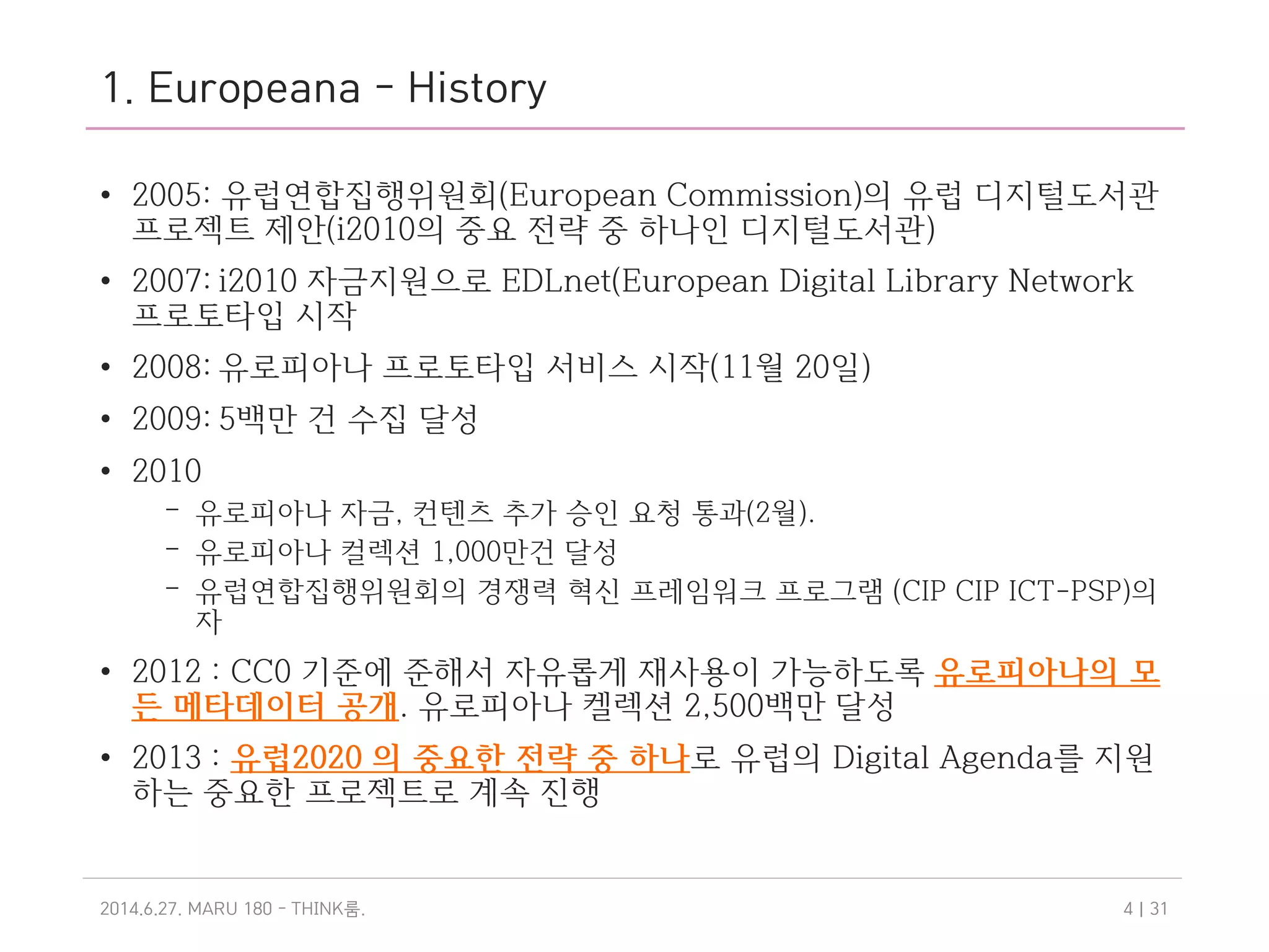 1. Europeana - History
• 2005: 유럽연합집행위원회(European Commission)의 유럽 디지털도서관
프로젝트 제안(i2010의 중요 전략 중 하나인 디지털도서관)
• 2007: i2010 자금지원으로 EDLnet(European Digital Library Network
프로토타입 시작
• 2008: 유로피아나 프로토타입 서비스 시작(11월 20일)
• 2009: 5백만 건 수집 달성
• 2010
– 유로피아나 자금, 컨텐츠 추가 승인 요청 통과(2월).
– 유로피아나 컬렉션 1,000만건 달성
– 유럽연합집행위원회의 경쟁력 혁신 프레임워크 프로그램 (CIP CIP ICT-PSP)의
자
• 2012 : CC0 기준에 준해서 자유롭게 재사용이 가능하도록 유로피아나의 모
든 메타데이터 공개. 유로피아나 켈렉션 2,500백만 달성
• 2013 : 유럽2020 의 중요한 전략 중 하나로 유럽의 Digital Agenda를 지원
하는 중요한 프로젝트로 계속 진행
2014.6.27. MARU 180 - THINK .룸 | 314
 