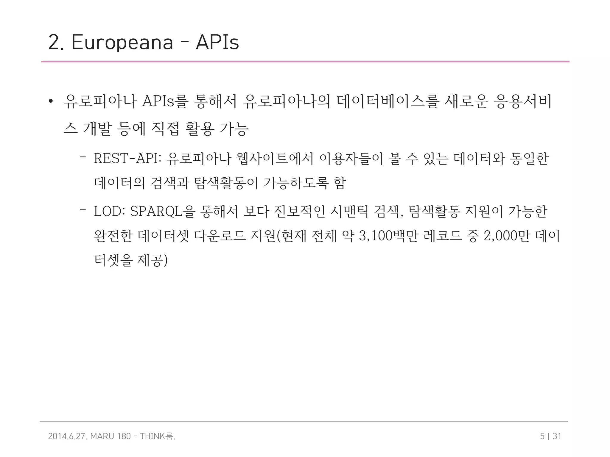 2. Europeana - APIs
• 유로피아나 APIs를 통해서 유로피아나의 데이터베이스를 새로운 응용서비
스 개발 등에 직접 활용 가능
– REST-API: 유로피아나 웹사이트에서 이용자들이 볼 수 있는 데이터와 동일한
데이터의 검색과 탐색활동이 가능하도록 함
– LOD: SPARQL을 통해서 보다 진보적인 시맨틱 검색, 탐색활동 지원이 가능한
완전한 데이터셋 다운로드 지원(현재 전체 약 3,100백만 레코드 중 2,000만 데이
터셋을 제공)
2014.6.27. MARU 180 - THINK .룸 | 315
 