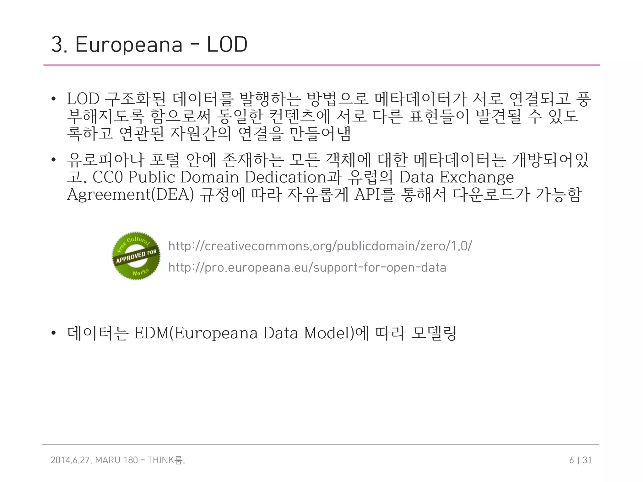 3. Europeana - LOD
• LOD 구조화된 데이터를 발행하는 방법으로 메타데이터가 서로 연결되고 풍
부해지도록 함으로써 동일한 컨텐츠에 서로 다른 표현들이 발견될 수 있도
록하고 연관된 자원간의 연결을 만들어냄
• 유로피아나 포털 안에 존재하는 모든 객체에 대한 메타데이터는 개방되어있
고, CC0 Public Domain Dedication과 유럽의 Data Exchange
Agreement(DEA) 규정에 따라 자유롭게 API를 통해서 다운로드가 가능함
• 데이터는 EDM(Europeana Data Model)에 따라 모델링
2014.6.27. MARU 180 - THINK .룸 | 316
http://creativecommons.org/publicdomain/zero/1.0/
http://pro.europeana.eu/support-for-open-data
 