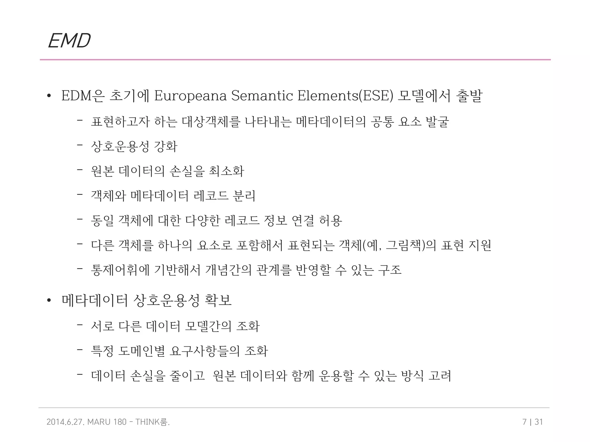 EMD
• EDM은 초기에 Europeana Semantic Elements(ESE) 모델에서 출발
– 표현하고자 하는 대상객체를 나타내는 메타데이터의 공통 요소 발굴
– 상호운용성 강화
– 원본 데이터의 손실을 최소화
– 객체와 메타데이터 레코드 분리
– 동일 객체에 대한 다양한 레코드 정보 연결 허용
– 다른 객체를 하나의 요소로 포함해서 표현되는 객체(예, 그림책)의 표현 지원
– 통제어휘에 기반해서 개념간의 관계를 반영할 수 있는 구조
• 메타데이터 상호운용성 확보
– 서로 다른 데이터 모델간의 조화
– 특정 도메인별 요구사항들의 조화
– 데이터 손실을 줄이고 원본 데이터와 함께 운용할 수 있는 방식 고려
2014.6.27. MARU 180 - THINK .룸 | 317
 