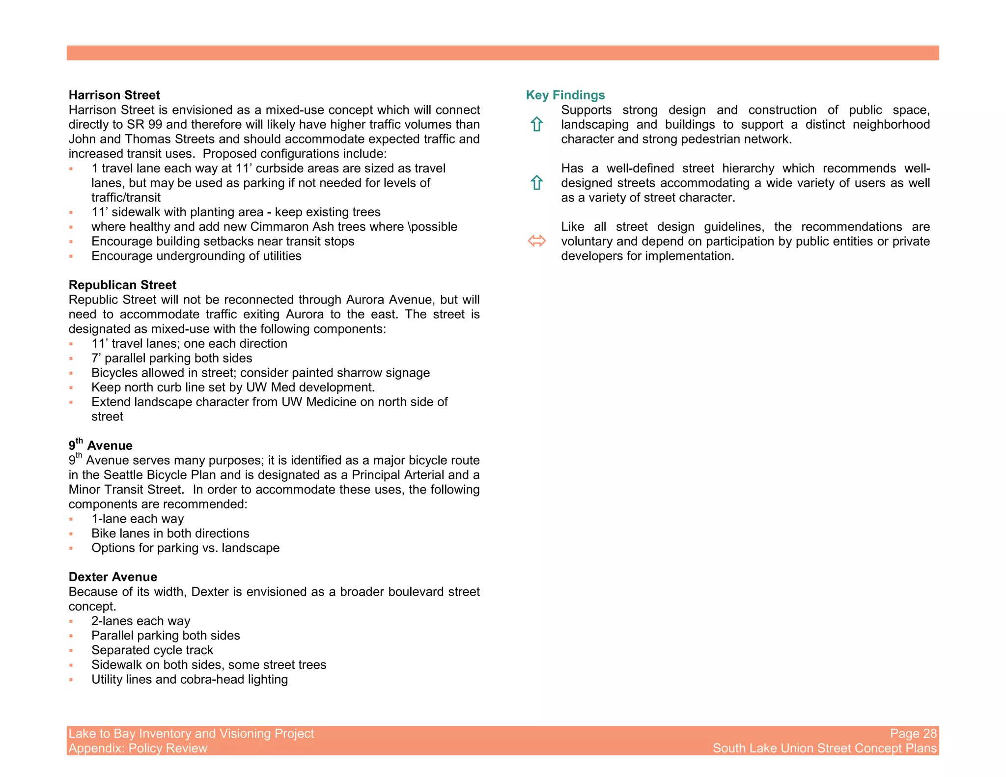 Lake to Bay Inventory and Visioning Project Page 28
Appendix: Policy Review South Lake Union Street Concept Plans
Harrison Street
Harrison Street is envisioned as a mixed-use concept which will connect
directly to SR 99 and therefore will likely have higher traffic volumes than
John and Thomas Streets and should accommodate expected traffic and
increased transit uses. Proposed configurations include:
1 travel lane each way at 11’ curbside areas are sized as travel
lanes, but may be used as parking if not needed for levels of
traffic/transit
11’ sidewalk with planting area - keep existing trees
where healthy and add new Cimmaron Ash trees where possible
Encourage building setbacks near transit stops
Encourage undergrounding of utilities
Republican Street
Republic Street will not be reconnected through Aurora Avenue, but will
need to accommodate traffic exiting Aurora to the east. The street is
designated as mixed-use with the following components:
11’ travel lanes; one each direction
7’ parallel parking both sides
Bicycles allowed in street; consider painted sharrow signage
Keep north curb line set by UW Med development.
Extend landscape character from UW Medicine on north side of
street
9
th
Avenue
9
th
Avenue serves many purposes; it is identified as a major bicycle route
in the Seattle Bicycle Plan and is designated as a Principal Arterial and a
Minor Transit Street. In order to accommodate these uses, the following
components are recommended:
1-lane each way
Bike lanes in both directions
Options for parking vs. landscape
Dexter Avenue
Because of its width, Dexter is envisioned as a broader boulevard street
concept.
2-lanes each way
Parallel parking both sides
Separated cycle track
Sidewalk on both sides, some street trees
Utility lines and cobra-head lighting
Key Findings
Supports strong design and construction of public space,
landscaping and buildings to support a distinct neighborhood
character and strong pedestrian network.
Has a well-defined street hierarchy which recommends well-
designed streets accommodating a wide variety of users as well
as a variety of street character.
Like all street design guidelines, the recommendations are
voluntary and depend on participation by public entities or private
developers for implementation.
 