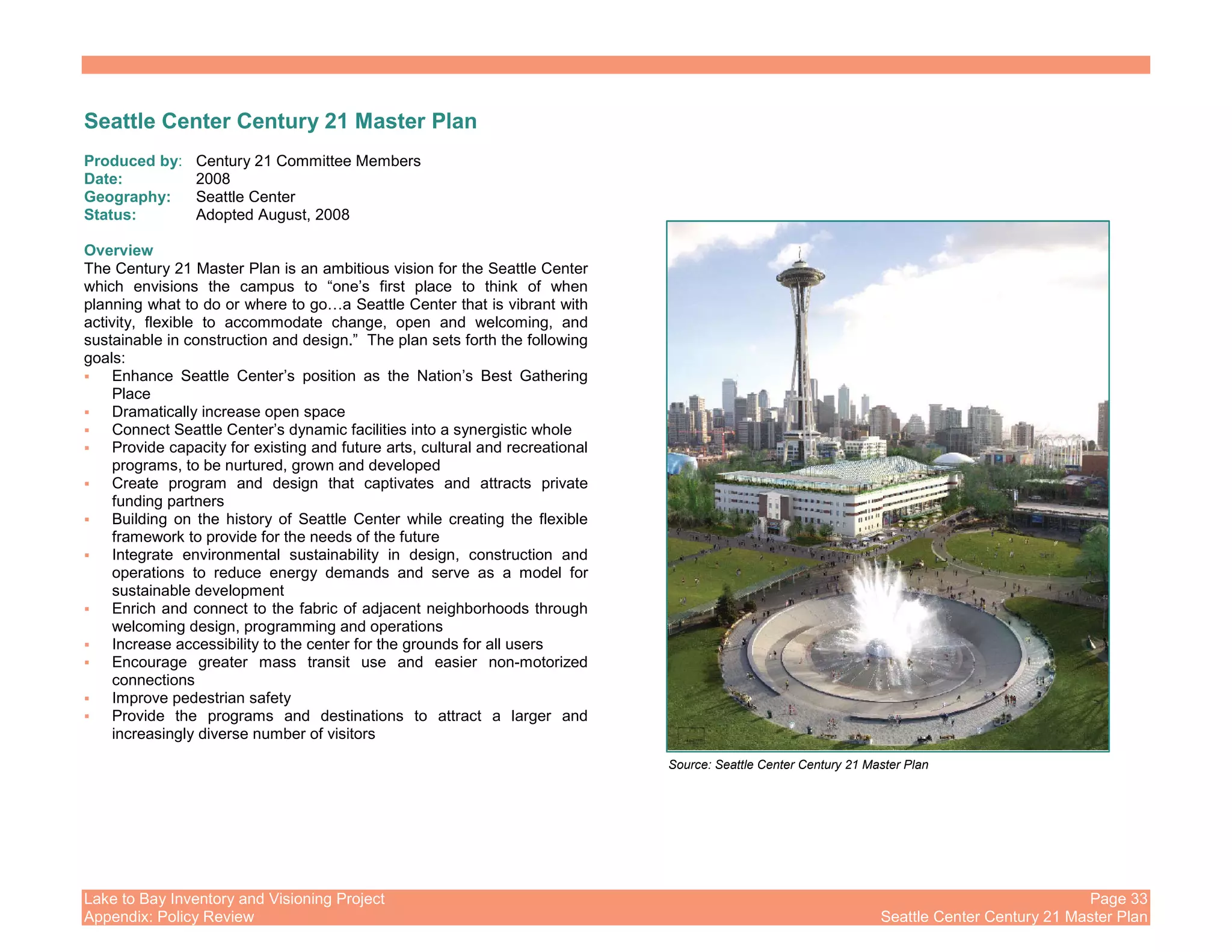 Lake to Bay Inventory and Visioning Project Page 33
Appendix: Policy Review Seattle Center Century 21 Master Plan
Seattle Center Century 21 Master Plan
Produced by: Century 21 Committee Members
Date: 2008
Geography: Seattle Center
Status: Adopted August, 2008
Overview
The Century 21 Master Plan is an ambitious vision for the Seattle Center
which envisions the campus to “one’s first place to think of when
planning what to do or where to go…a Seattle Center that is vibrant with
activity, flexible to accommodate change, open and welcoming, and
sustainable in construction and design.” The plan sets forth the following
goals:
Enhance Seattle Center’s position as the Nation’s Best Gathering
Place
Dramatically increase open space
Connect Seattle Center’s dynamic facilities into a synergistic whole
Provide capacity for existing and future arts, cultural and recreational
programs, to be nurtured, grown and developed
Create program and design that captivates and attracts private
funding partners
Building on the history of Seattle Center while creating the flexible
framework to provide for the needs of the future
Integrate environmental sustainability in design, construction and
operations to reduce energy demands and serve as a model for
sustainable development
Enrich and connect to the fabric of adjacent neighborhoods through
welcoming design, programming and operations
Increase accessibility to the center for the grounds for all users
Encourage greater mass transit use and easier non-motorized
connections
Improve pedestrian safety
Provide the programs and destinations to attract a larger and
increasingly diverse number of visitors
Source: Seattle Center Century 21 Master Plan
 