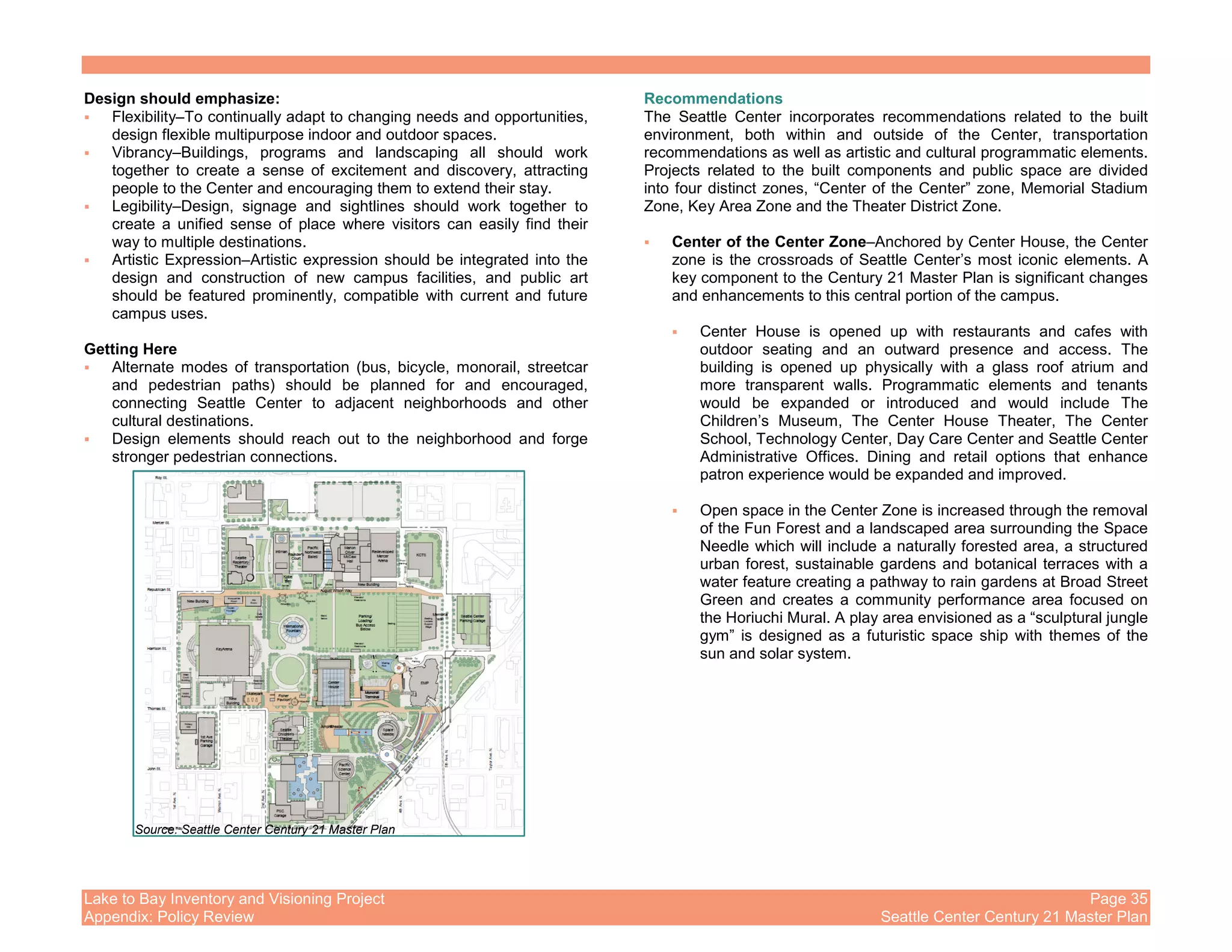 Lake to Bay Inventory and Visioning Project Page 35
Appendix: Policy Review Seattle Center Century 21 Master Plan
Design should emphasize:
Flexibility–To continually adapt to changing needs and opportunities,
design flexible multipurpose indoor and outdoor spaces.
Vibrancy–Buildings, programs and landscaping all should work
together to create a sense of excitement and discovery, attracting
people to the Center and encouraging them to extend their stay.
Legibility–Design, signage and sightlines should work together to
create a unified sense of place where visitors can easily find their
way to multiple destinations.
Artistic Expression–Artistic expression should be integrated into the
design and construction of new campus facilities, and public art
should be featured prominently, compatible with current and future
campus uses.
Getting Here
Alternate modes of transportation (bus, bicycle, monorail, streetcar
and pedestrian paths) should be planned for and encouraged,
connecting Seattle Center to adjacent neighborhoods and other
cultural destinations.
Design elements should reach out to the neighborhood and forge
stronger pedestrian connections.
Recommendations
The Seattle Center incorporates recommendations related to the built
environment, both within and outside of the Center, transportation
recommendations as well as artistic and cultural programmatic elements.
Projects related to the built components and public space are divided
into four distinct zones, “Center of the Center” zone, Memorial Stadium
Zone, Key Area Zone and the Theater District Zone.
Center of the Center Zone–Anchored by Center House, the Center
zone is the crossroads of Seattle Center’s most iconic elements. A
key component to the Century 21 Master Plan is significant changes
and enhancements to this central portion of the campus.
Center House is opened up with restaurants and cafes with
outdoor seating and an outward presence and access. The
building is opened up physically with a glass roof atrium and
more transparent walls. Programmatic elements and tenants
would be expanded or introduced and would include The
Children’s Museum, The Center House Theater, The Center
School, Technology Center, Day Care Center and Seattle Center
Administrative Offices. Dining and retail options that enhance
patron experience would be expanded and improved.
Open space in the Center Zone is increased through the removal
of the Fun Forest and a landscaped area surrounding the Space
Needle which will include a naturally forested area, a structured
urban forest, sustainable gardens and botanical terraces with a
water feature creating a pathway to rain gardens at Broad Street
Green and creates a community performance area focused on
the Horiuchi Mural. A play area envisioned as a “sculptural jungle
gym” is designed as a futuristic space ship with themes of the
sun and solar system.
Source: Seattle Center Century 21 Master Plan
 