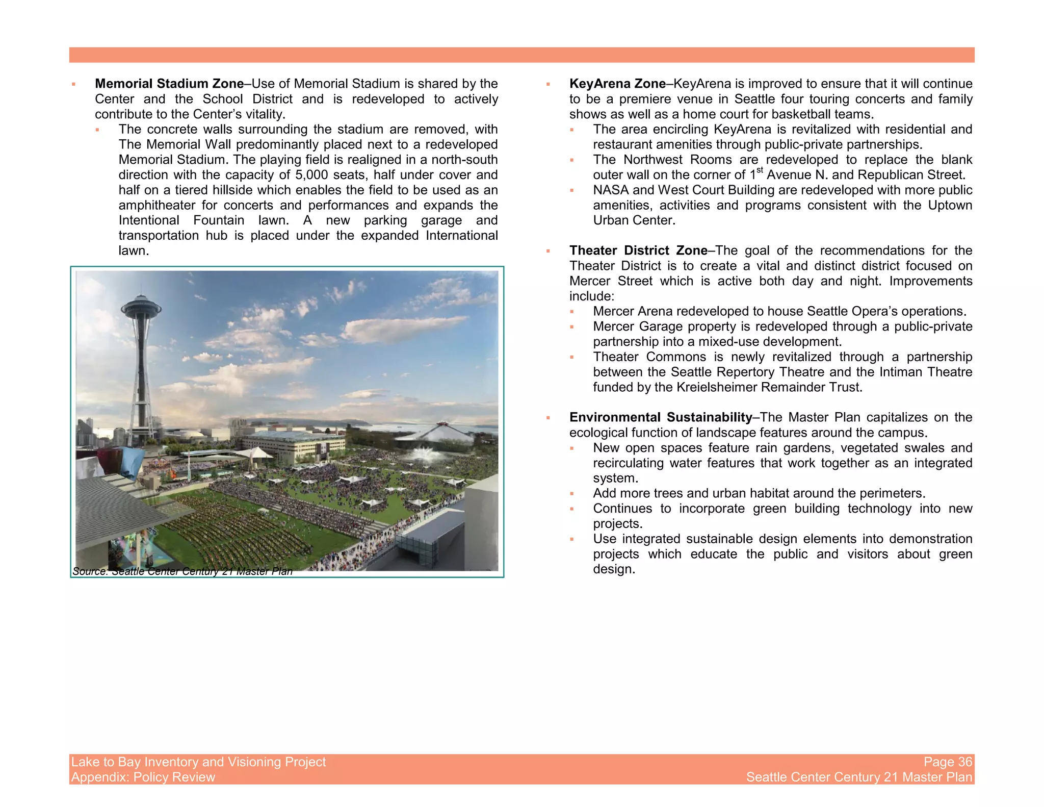 Lake to Bay Inventory and Visioning Project Page 36
Appendix: Policy Review Seattle Center Century 21 Master Plan
Memorial Stadium Zone–Use of Memorial Stadium is shared by the
Center and the School District and is redeveloped to actively
contribute to the Center’s vitality.
The concrete walls surrounding the stadium are removed, with
The Memorial Wall predominantly placed next to a redeveloped
Memorial Stadium. The playing field is realigned in a north-south
direction with the capacity of 5,000 seats, half under cover and
half on a tiered hillside which enables the field to be used as an
amphitheater for concerts and performances and expands the
Intentional Fountain lawn. A new parking garage and
transportation hub is placed under the expanded International
lawn.
KeyArena Zone–KeyArena is improved to ensure that it will continue
to be a premiere venue in Seattle four touring concerts and family
shows as well as a home court for basketball teams.
The area encircling KeyArena is revitalized with residential and
restaurant amenities through public-private partnerships.
The Northwest Rooms are redeveloped to replace the blank
outer wall on the corner of 1
st
Avenue N. and Republican Street.
NASA and West Court Building are redeveloped with more public
amenities, activities and programs consistent with the Uptown
Urban Center.
Theater District Zone–The goal of the recommendations for the
Theater District is to create a vital and distinct district focused on
Mercer Street which is active both day and night. Improvements
include:
Mercer Arena redeveloped to house Seattle Opera’s operations.
Mercer Garage property is redeveloped through a public-private
partnership into a mixed-use development.
Theater Commons is newly revitalized through a partnership
between the Seattle Repertory Theatre and the Intiman Theatre
funded by the Kreielsheimer Remainder Trust.
Environmental Sustainability–The Master Plan capitalizes on the
ecological function of landscape features around the campus.
New open spaces feature rain gardens, vegetated swales and
recirculating water features that work together as an integrated
system.
Add more trees and urban habitat around the perimeters.
Continues to incorporate green building technology into new
projects.
Use integrated sustainable design elements into demonstration
projects which educate the public and visitors about green
design.Source: Seattle Center Century 21 Master Plan
 