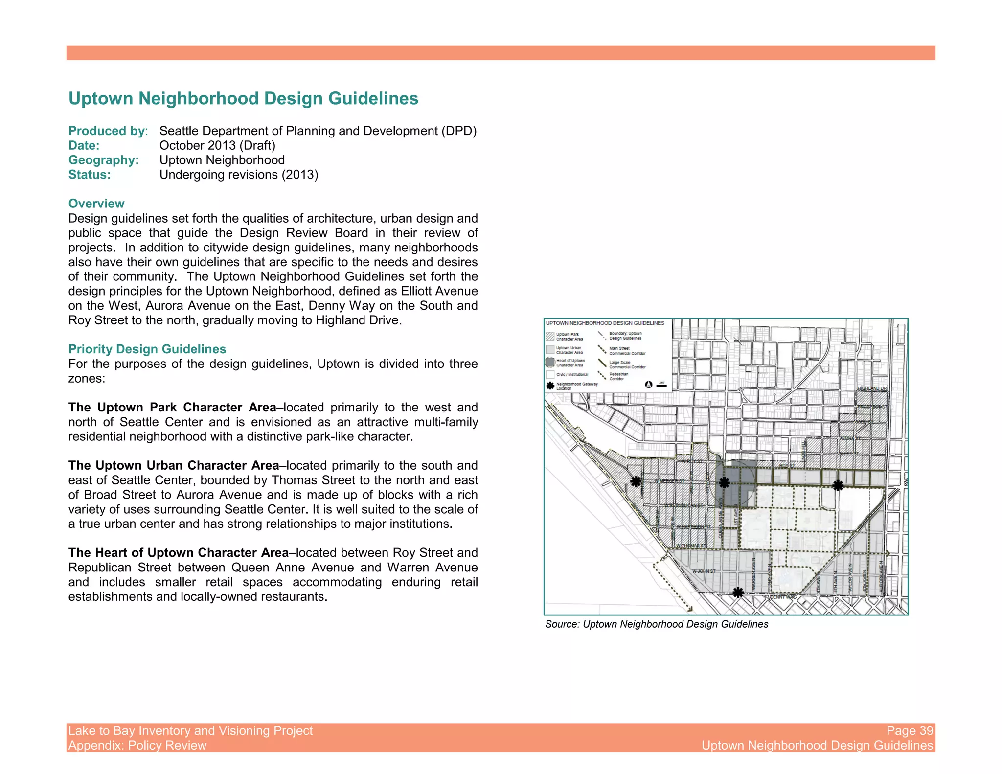 Lake to Bay Inventory and Visioning Project Page 39
Appendix: Policy Review Uptown Neighborhood Design Guidelines
Uptown Neighborhood Design Guidelines
Produced by: Seattle Department of Planning and Development (DPD)
Date: October 2013 (Draft)
Geography: Uptown Neighborhood
Status: Undergoing revisions (2013)
Overview
Design guidelines set forth the qualities of architecture, urban design and
public space that guide the Design Review Board in their review of
projects. In addition to citywide design guidelines, many neighborhoods
also have their own guidelines that are specific to the needs and desires
of their community. The Uptown Neighborhood Guidelines set forth the
design principles for the Uptown Neighborhood, defined as Elliott Avenue
on the West, Aurora Avenue on the East, Denny Way on the South and
Roy Street to the north, gradually moving to Highland Drive.
Priority Design Guidelines
For the purposes of the design guidelines, Uptown is divided into three
zones:
The Uptown Park Character Area–located primarily to the west and
north of Seattle Center and is envisioned as an attractive multi-family
residential neighborhood with a distinctive park-like character.
The Uptown Urban Character Area–located primarily to the south and
east of Seattle Center, bounded by Thomas Street to the north and east
of Broad Street to Aurora Avenue and is made up of blocks with a rich
variety of uses surrounding Seattle Center. It is well suited to the scale of
a true urban center and has strong relationships to major institutions.
The Heart of Uptown Character Area–located between Roy Street and
Republican Street between Queen Anne Avenue and Warren Avenue
and includes smaller retail spaces accommodating enduring retail
establishments and locally-owned restaurants.
Source: Uptown Neighborhood Design Guidelines
 