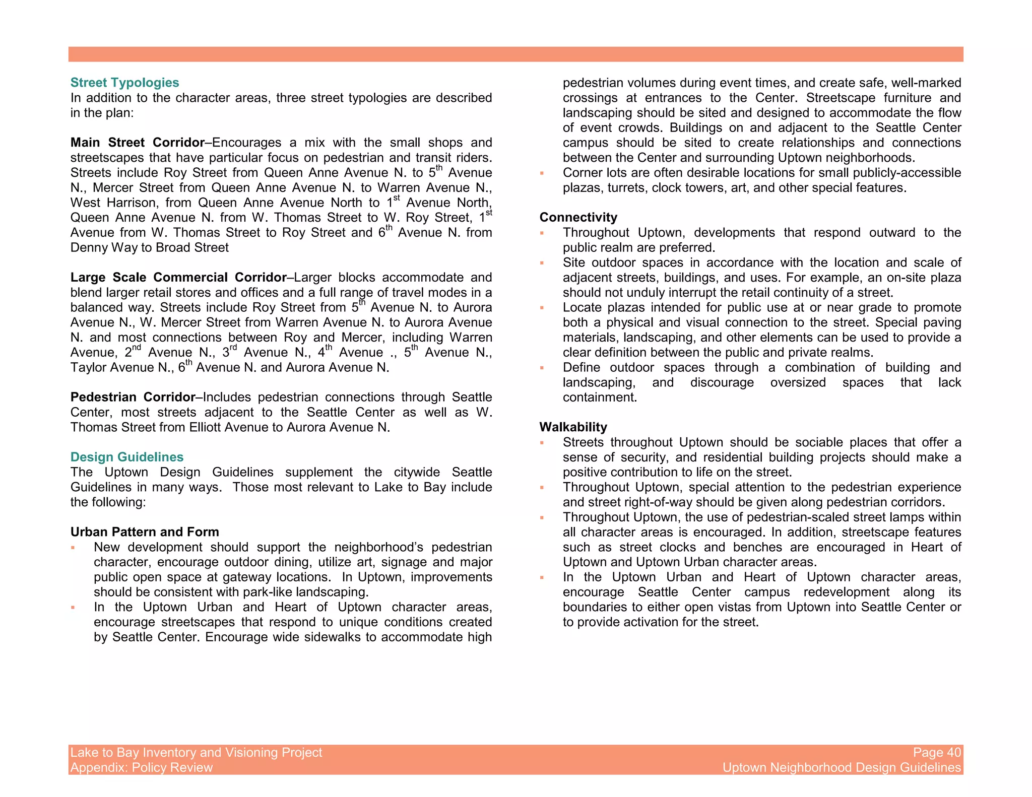 Lake to Bay Inventory and Visioning Project Page 40
Appendix: Policy Review Uptown Neighborhood Design Guidelines
Street Typologies
In addition to the character areas, three street typologies are described
in the plan:
Main Street Corridor–Encourages a mix with the small shops and
streetscapes that have particular focus on pedestrian and transit riders.
Streets include Roy Street from Queen Anne Avenue N. to 5
th
Avenue
N., Mercer Street from Queen Anne Avenue N. to Warren Avenue N.,
West Harrison, from Queen Anne Avenue North to 1
st
Avenue North,
Queen Anne Avenue N. from W. Thomas Street to W. Roy Street, 1
st
Avenue from W. Thomas Street to Roy Street and 6
th
Avenue N. from
Denny Way to Broad Street
Large Scale Commercial Corridor–Larger blocks accommodate and
blend larger retail stores and offices and a full range of travel modes in a
balanced way. Streets include Roy Street from 5
th
Avenue N. to Aurora
Avenue N., W. Mercer Street from Warren Avenue N. to Aurora Avenue
N. and most connections between Roy and Mercer, including Warren
Avenue, 2
nd
Avenue N., 3
rd
Avenue N., 4
th
Avenue ., 5
th
Avenue N.,
Taylor Avenue N., 6
th
Avenue N. and Aurora Avenue N.
Pedestrian Corridor–Includes pedestrian connections through Seattle
Center, most streets adjacent to the Seattle Center as well as W.
Thomas Street from Elliott Avenue to Aurora Avenue N.
Design Guidelines
The Uptown Design Guidelines supplement the citywide Seattle
Guidelines in many ways. Those most relevant to Lake to Bay include
the following:
Urban Pattern and Form
New development should support the neighborhood’s pedestrian
character, encourage outdoor dining, utilize art, signage and major
public open space at gateway locations. In Uptown, improvements
should be consistent with park-like landscaping.
In the Uptown Urban and Heart of Uptown character areas,
encourage streetscapes that respond to unique conditions created
by Seattle Center. Encourage wide sidewalks to accommodate high
pedestrian volumes during event times, and create safe, well-marked
crossings at entrances to the Center. Streetscape furniture and
landscaping should be sited and designed to accommodate the flow
of event crowds. Buildings on and adjacent to the Seattle Center
campus should be sited to create relationships and connections
between the Center and surrounding Uptown neighborhoods.
Corner lots are often desirable locations for small publicly-accessible
plazas, turrets, clock towers, art, and other special features.
Connectivity
Throughout Uptown, developments that respond outward to the
public realm are preferred.
Site outdoor spaces in accordance with the location and scale of
adjacent streets, buildings, and uses. For example, an on-site plaza
should not unduly interrupt the retail continuity of a street.
Locate plazas intended for public use at or near grade to promote
both a physical and visual connection to the street. Special paving
materials, landscaping, and other elements can be used to provide a
clear definition between the public and private realms.
Define outdoor spaces through a combination of building and
landscaping, and discourage oversized spaces that lack
containment.
Walkability
Streets throughout Uptown should be sociable places that offer a
sense of security, and residential building projects should make a
positive contribution to life on the street.
Throughout Uptown, special attention to the pedestrian experience
and street right-of-way should be given along pedestrian corridors.
Throughout Uptown, the use of pedestrian-scaled street lamps within
all character areas is encouraged. In addition, streetscape features
such as street clocks and benches are encouraged in Heart of
Uptown and Uptown Urban character areas.
In the Uptown Urban and Heart of Uptown character areas,
encourage Seattle Center campus redevelopment along its
boundaries to either open vistas from Uptown into Seattle Center or
to provide activation for the street.
 