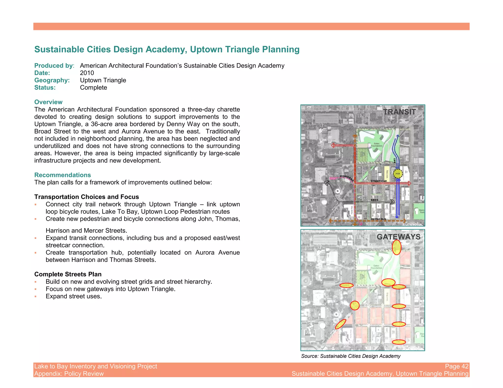 Lake to Bay Inventory and Visioning Project Page 42
Appendix: Policy Review Sustainable Cities Design Academy, Uptown Triangle Planning
Sustainable Cities Design Academy, Uptown Triangle Planning
Produced by: American Architectural Foundation’s Sustainable Cities Design Academy
Date: 2010
Geography: Uptown Triangle
Status: Complete
Overview
The American Architectural Foundation sponsored a three-day charette
devoted to creating design solutions to support improvements to the
Uptown Triangle, a 36-acre area bordered by Denny Way on the south,
Broad Street to the west and Aurora Avenue to the east. Traditionally
not included in neighborhood planning, the area has been neglected and
underutilized and does not have strong connections to the surrounding
areas. However, the area is being impacted significantly by large-scale
infrastructure projects and new development.
Recommendations
The plan calls for a framework of improvements outlined below:
Transportation Choices and Focus
Connect city trail network through Uptown Triangle – link uptown
loop bicycle routes, Lake To Bay, Uptown Loop Pedestrian routes
Create new pedestrian and bicycle connections along John, Thomas,
Harrison and Mercer Streets.
Expand transit connections, including bus and a proposed east/west
streetcar connection.
Create transportation hub, potentially located on Aurora Avenue
between Harrison and Thomas Streets.
Complete Streets Plan
Build on new and evolving street grids and street hierarchy.
Focus on new gateways into Uptown Triangle.
Expand street uses.
TRANSIT
GATEWAYS
Source: Sustainable Cities Design Academy
 