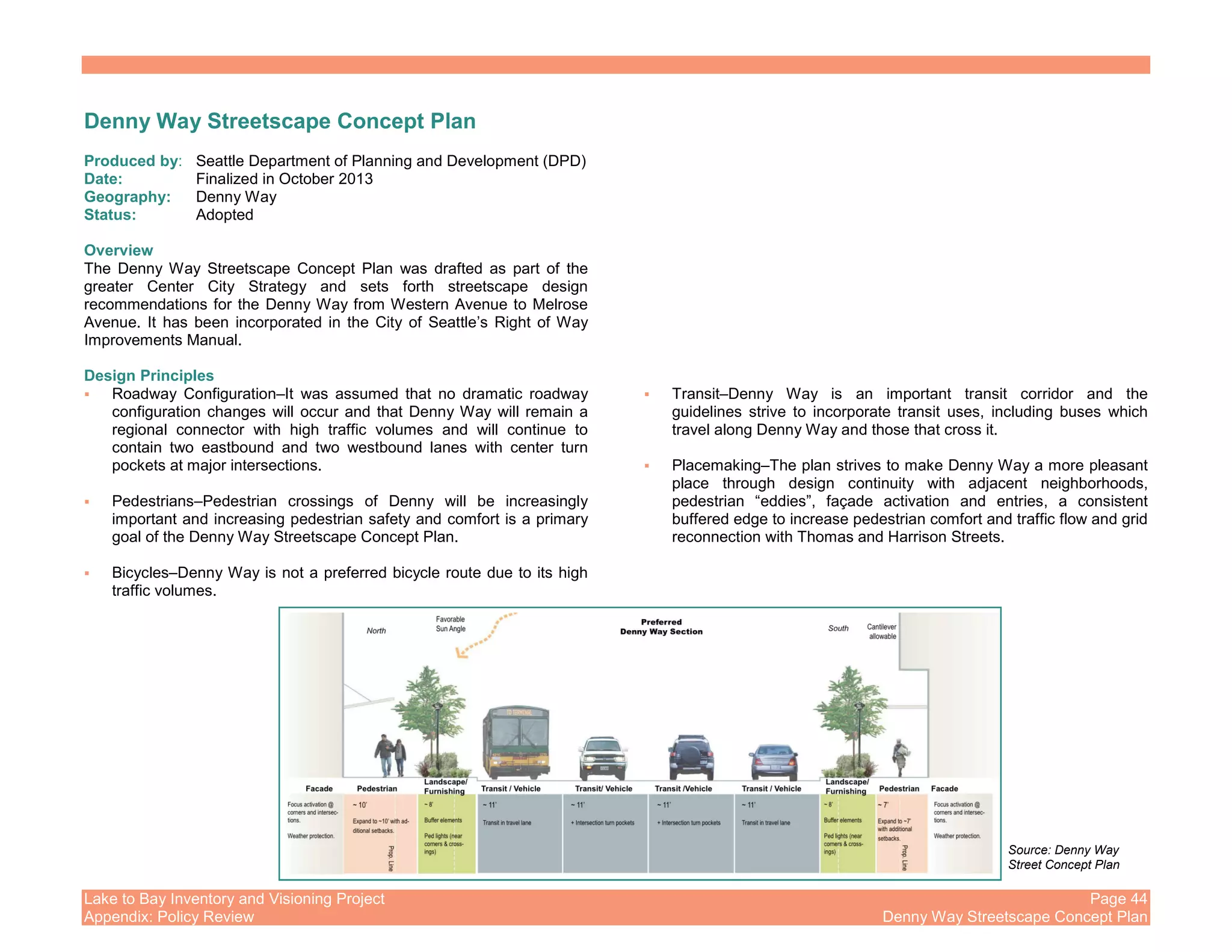 Lake to Bay Inventory and Visioning Project Page 44
Appendix: Policy Review Denny Way Streetscape Concept Plan
Denny Way Streetscape Concept Plan
Produced by: Seattle Department of Planning and Development (DPD)
Date: Finalized in October 2013
Geography: Denny Way
Status: Adopted
Overview
The Denny Way Streetscape Concept Plan was drafted as part of the
greater Center City Strategy and sets forth streetscape design
recommendations for the Denny Way from Western Avenue to Melrose
Avenue. It has been incorporated in the City of Seattle’s Right of Way
Improvements Manual.
Design Principles
Roadway Configuration–It was assumed that no dramatic roadway
configuration changes will occur and that Denny Way will remain a
regional connector with high traffic volumes and will continue to
contain two eastbound and two westbound lanes with center turn
pockets at major intersections.
Pedestrians–Pedestrian crossings of Denny will be increasingly
important and increasing pedestrian safety and comfort is a primary
goal of the Denny Way Streetscape Concept Plan.
Bicycles–Denny Way is not a preferred bicycle route due to its high
traffic volumes.
Transit–Denny Way is an important transit corridor and the
guidelines strive to incorporate transit uses, including buses which
travel along Denny Way and those that cross it.
Placemaking–The plan strives to make Denny Way a more pleasant
place through design continuity with adjacent neighborhoods,
pedestrian “eddies”, façade activation and entries, a consistent
buffered edge to increase pedestrian comfort and traffic flow and grid
reconnection with Thomas and Harrison Streets.
Source: Denny Way
Street Concept Plan
 