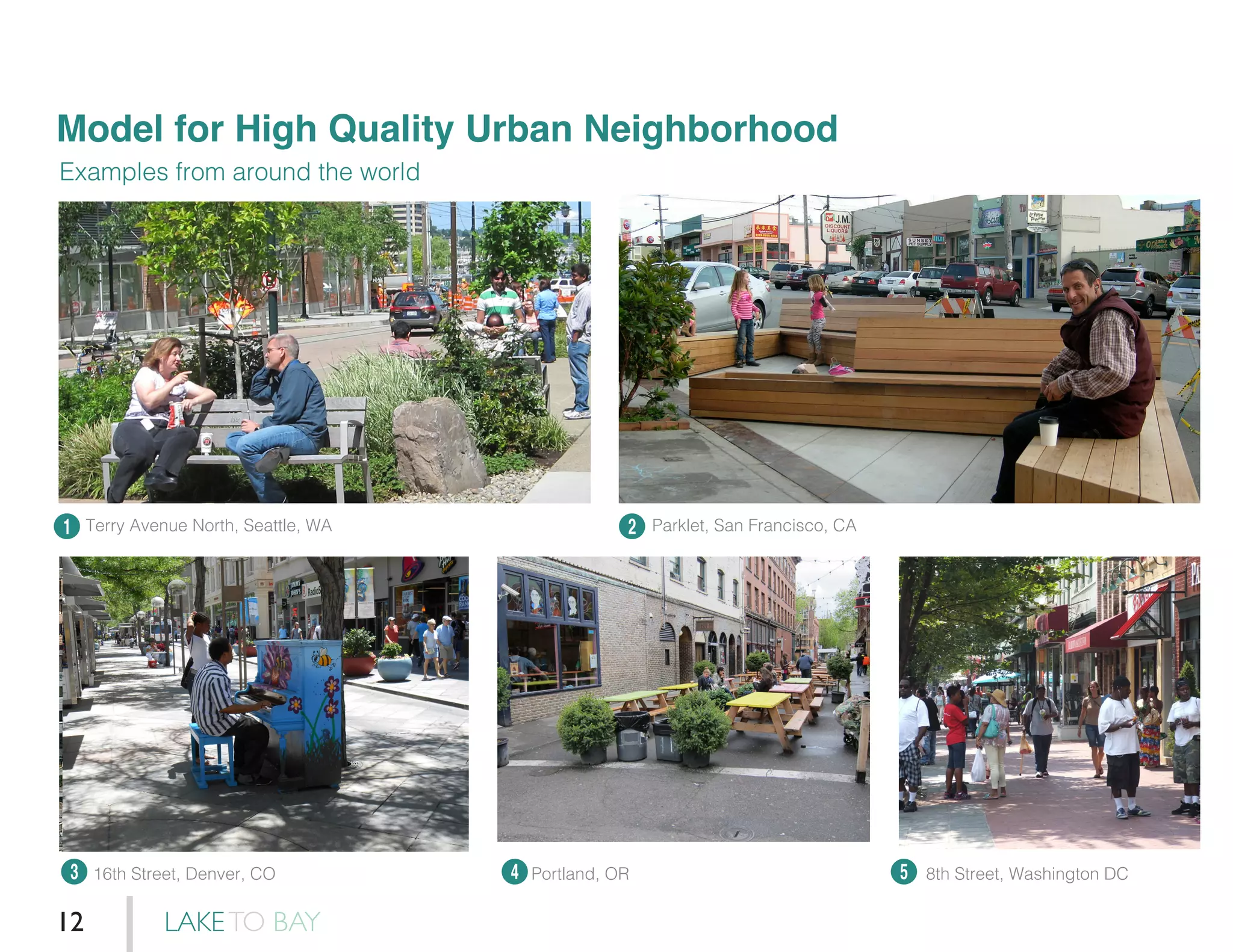 Model for High Quality Urban Neighborhood
Examples from around the world
1
3 4 5
2Terry Avenue North, Seattle, WA
16th Street, Denver, CO Portland, OR 8th Street, Washington DC
Parklet, San Francisco, CA
LAKETO BAY12
 