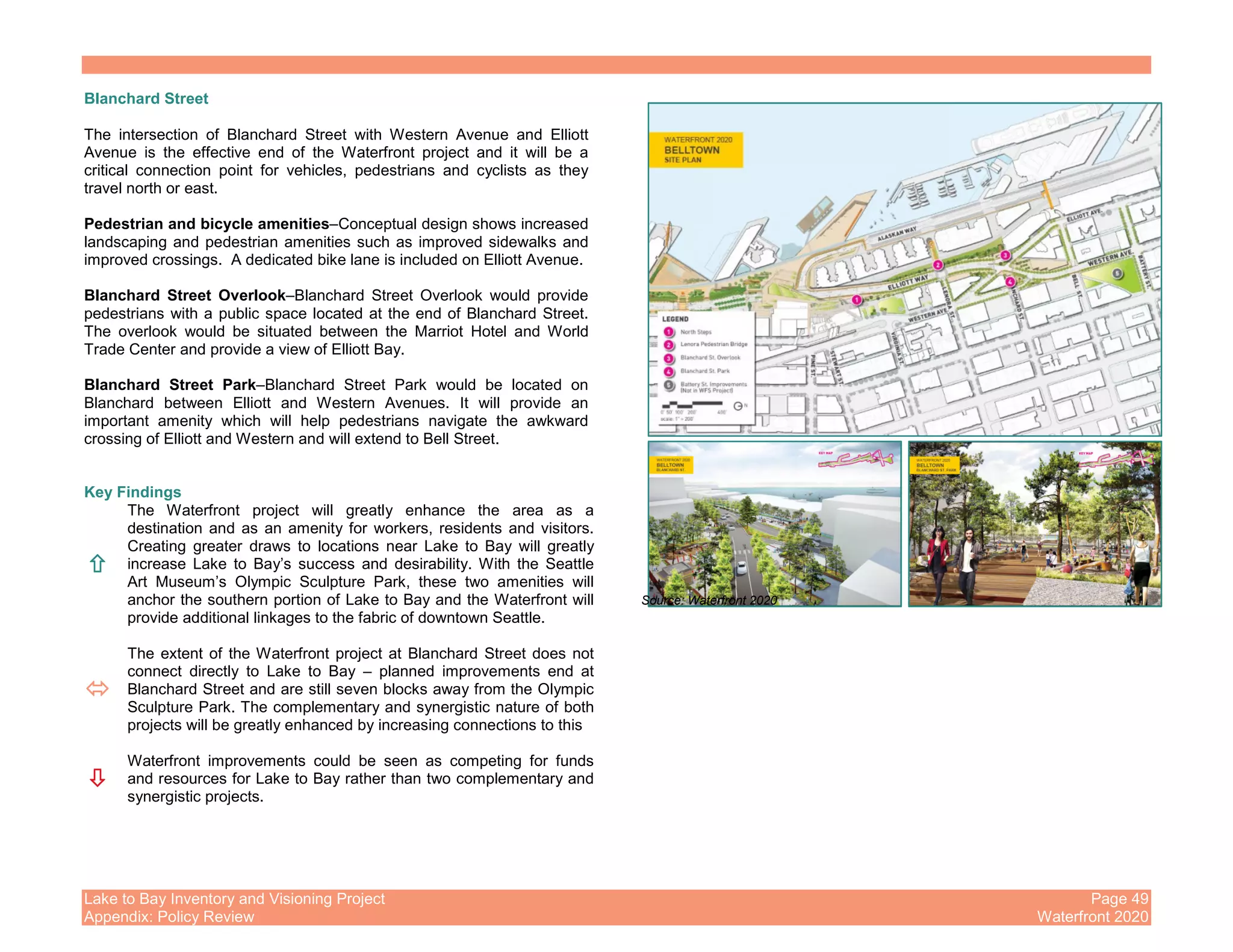 Lake to Bay Inventory and Visioning Project Page 49
Appendix: Policy Review Waterfront 2020
Blanchard Street
The intersection of Blanchard Street with Western Avenue and Elliott
Avenue is the effective end of the Waterfront project and it will be a
critical connection point for vehicles, pedestrians and cyclists as they
travel north or east.
Pedestrian and bicycle amenities–Conceptual design shows increased
landscaping and pedestrian amenities such as improved sidewalks and
improved crossings. A dedicated bike lane is included on Elliott Avenue.
Blanchard Street Overlook–Blanchard Street Overlook would provide
pedestrians with a public space located at the end of Blanchard Street.
The overlook would be situated between the Marriot Hotel and World
Trade Center and provide a view of Elliott Bay.
Blanchard Street Park–Blanchard Street Park would be located on
Blanchard between Elliott and Western Avenues. It will provide an
important amenity which will help pedestrians navigate the awkward
crossing of Elliott and Western and will extend to Bell Street.
Key Findings
The Waterfront project will greatly enhance the area as a
destination and as an amenity for workers, residents and visitors.
Creating greater draws to locations near Lake to Bay will greatly
increase Lake to Bay’s success and desirability. With the Seattle
Art Museum’s Olympic Sculpture Park, these two amenities will
anchor the southern portion of Lake to Bay and the Waterfront will
provide additional linkages to the fabric of downtown Seattle.
The extent of the Waterfront project at Blanchard Street does not
connect directly to Lake to Bay – planned improvements end at
Blanchard Street and are still seven blocks away from the Olympic
Sculpture Park. The complementary and synergistic nature of both
projects will be greatly enhanced by increasing connections to this
Waterfront improvements could be seen as competing for funds
and resources for Lake to Bay rather than two complementary and
synergistic projects.
Source: Waterfront 2020
 