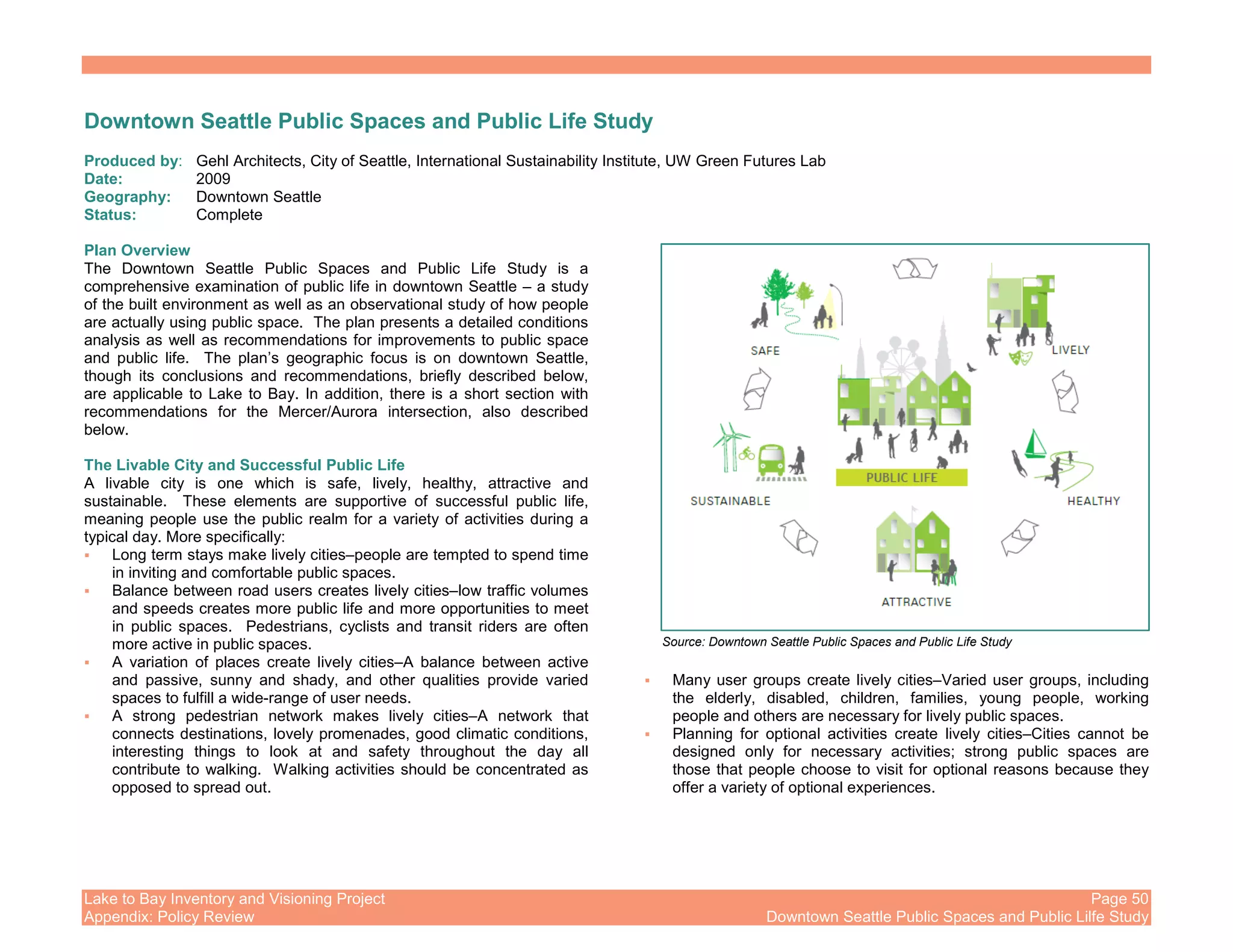 Lake to Bay Inventory and Visioning Project Page 50
Appendix: Policy Review Downtown Seattle Public Spaces and Public Lilfe Study
Downtown Seattle Public Spaces and Public Life Study
Produced by: Gehl Architects, City of Seattle, International Sustainability Institute, UW Green Futures Lab
Date: 2009
Geography: Downtown Seattle
Status: Complete
Plan Overview
The Downtown Seattle Public Spaces and Public Life Study is a
comprehensive examination of public life in downtown Seattle – a study
of the built environment as well as an observational study of how people
are actually using public space. The plan presents a detailed conditions
analysis as well as recommendations for improvements to public space
and public life. The plan’s geographic focus is on downtown Seattle,
though its conclusions and recommendations, briefly described below,
are applicable to Lake to Bay. In addition, there is a short section with
recommendations for the Mercer/Aurora intersection, also described
below.
The Livable City and Successful Public Life
A livable city is one which is safe, lively, healthy, attractive and
sustainable. These elements are supportive of successful public life,
meaning people use the public realm for a variety of activities during a
typical day. More specifically:
Long term stays make lively cities–people are tempted to spend time
in inviting and comfortable public spaces.
Balance between road users creates lively cities–low traffic volumes
and speeds creates more public life and more opportunities to meet
in public spaces. Pedestrians, cyclists and transit riders are often
more active in public spaces.
A variation of places create lively cities–A balance between active
and passive, sunny and shady, and other qualities provide varied
spaces to fulfill a wide-range of user needs.
A strong pedestrian network makes lively cities–A network that
connects destinations, lovely promenades, good climatic conditions,
interesting things to look at and safety throughout the day all
contribute to walking. Walking activities should be concentrated as
opposed to spread out.
Many user groups create lively cities–Varied user groups, including
the elderly, disabled, children, families, young people, working
people and others are necessary for lively public spaces.
Planning for optional activities create lively cities–Cities cannot be
designed only for necessary activities; strong public spaces are
those that people choose to visit for optional reasons because they
offer a variety of optional experiences.
Source: Downtown Seattle Public Spaces and Public Life Study
 