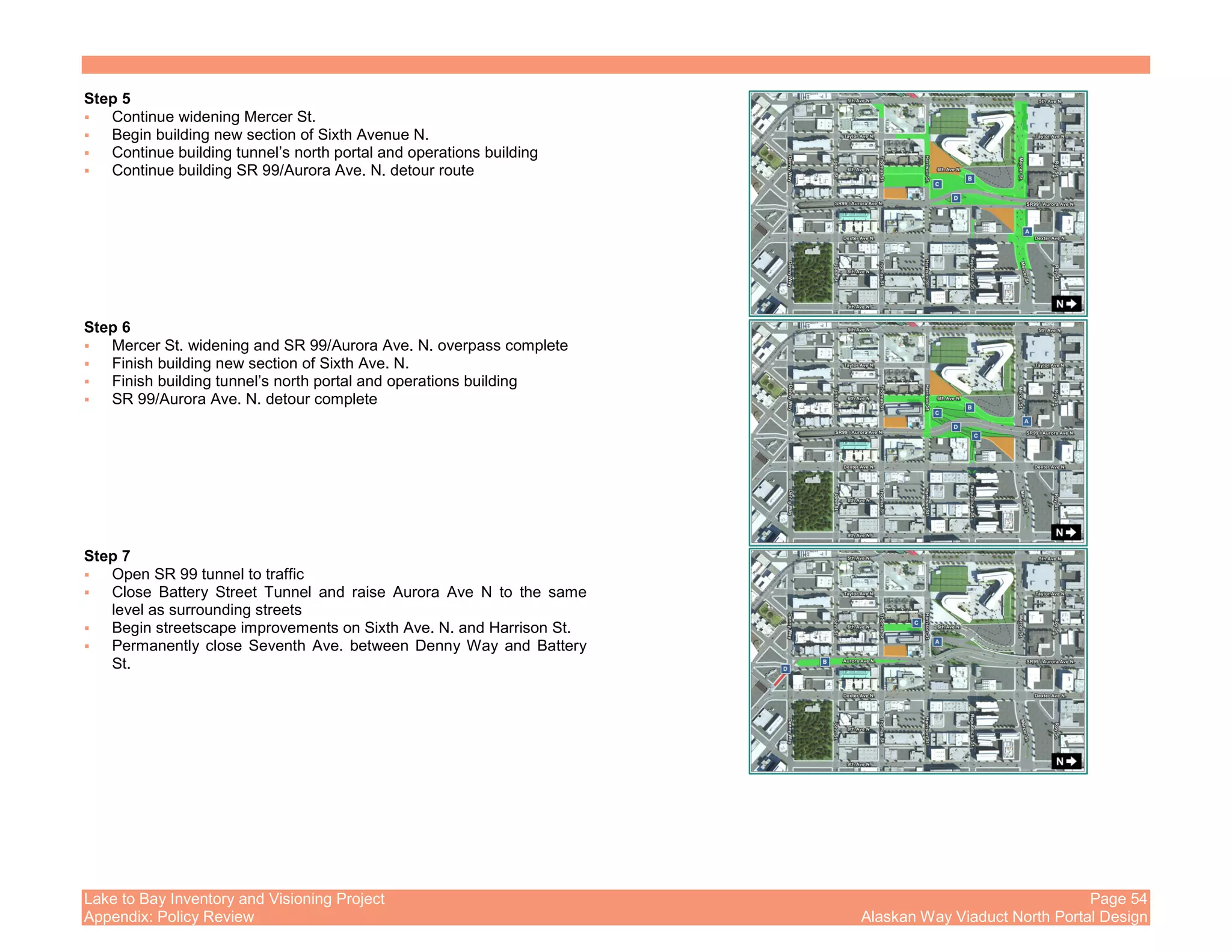 Lake to Bay Inventory and Visioning Project Page 54
Appendix: Policy Review Alaskan Way Viaduct North Portal Design
Step 5
Continue widening Mercer St.
Begin building new section of Sixth Avenue N.
Continue building tunnel’s north portal and operations building
Continue building SR 99/Aurora Ave. N. detour route
Step 6
Mercer St. widening and SR 99/Aurora Ave. N. overpass complete
Finish building new section of Sixth Ave. N.
Finish building tunnel’s north portal and operations building
SR 99/Aurora Ave. N. detour complete
Step 7
Open SR 99 tunnel to traffic
Close Battery Street Tunnel and raise Aurora Ave N to the same
level as surrounding streets
Begin streetscape improvements on Sixth Ave. N. and Harrison St.
Permanently close Seventh Ave. between Denny Way and Battery
St.
 