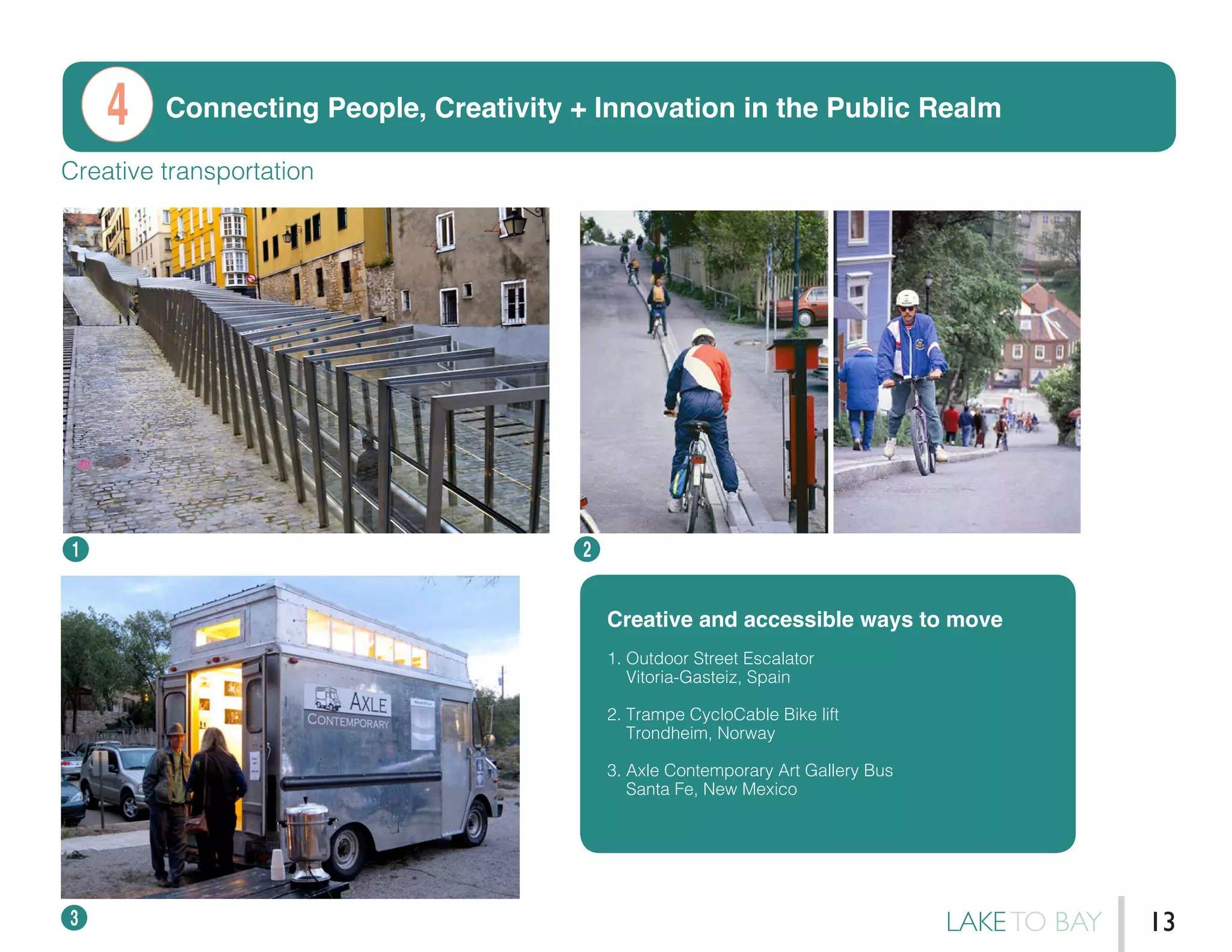Connecting People, Creativity + Innovation in the Public Realm
1 2
3
Creative transportation
Creative and accessible ways to move
1. Outdoor Street Escalator
Vitoria-Gasteiz, Spain
2. Trampe CycloCable Bike lift
Trondheim, Norway
3. Axle Contemporary Art Gallery Bus
Santa Fe, New Mexico
4
LAKETO BAY 13
 