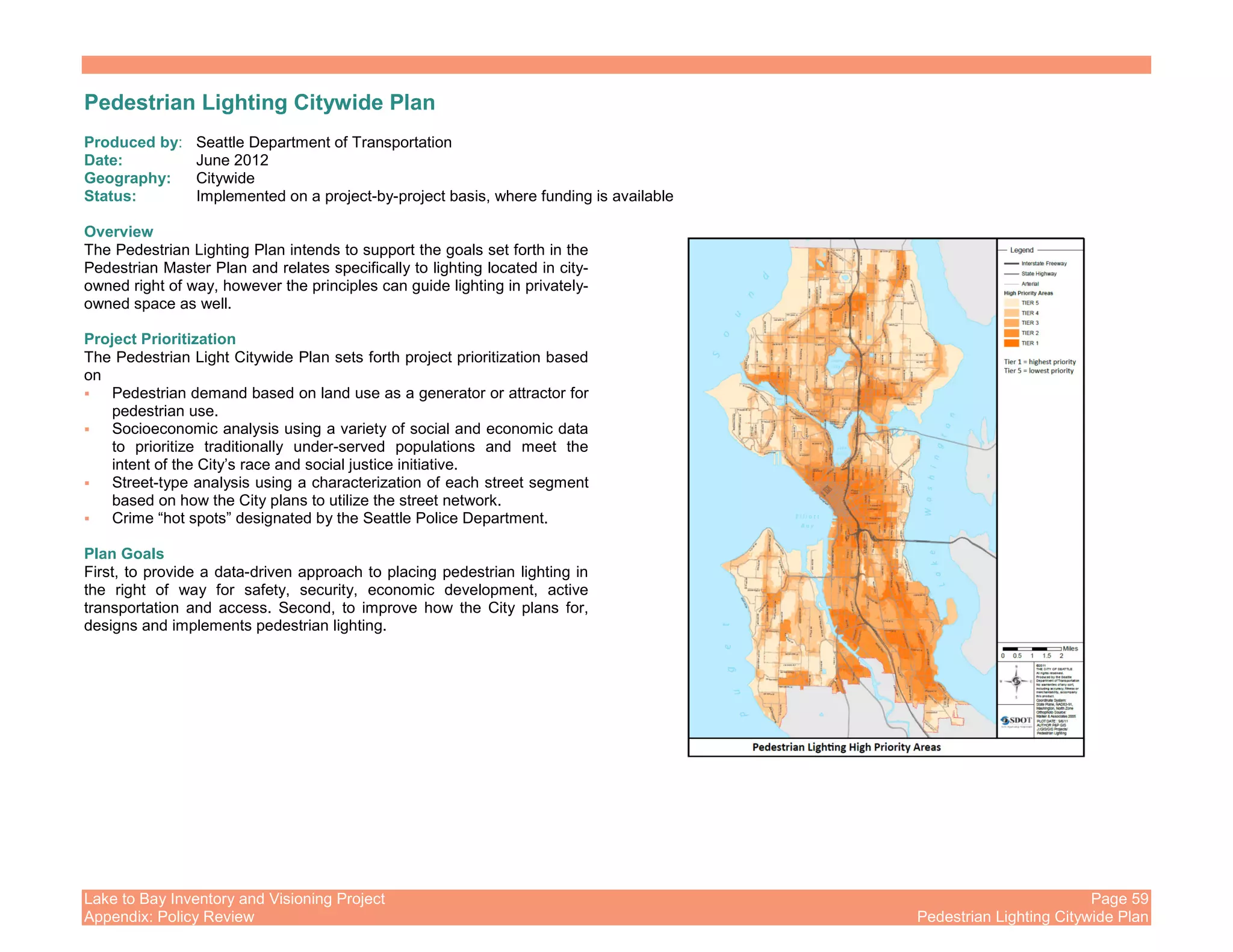 Lake to Bay Inventory and Visioning Project Page 59
Appendix: Policy Review Pedestrian Lighting Citywide Plan
Pedestrian Lighting Citywide Plan
Produced by: Seattle Department of Transportation
Date: June 2012
Geography: Citywide
Status: Implemented on a project-by-project basis, where funding is available
Overview
The Pedestrian Lighting Plan intends to support the goals set forth in the
Pedestrian Master Plan and relates specifically to lighting located in city-
owned right of way, however the principles can guide lighting in privately-
owned space as well.
Project Prioritization
The Pedestrian Light Citywide Plan sets forth project prioritization based
on
Pedestrian demand based on land use as a generator or attractor for
pedestrian use.
Socioeconomic analysis using a variety of social and economic data
to prioritize traditionally under-served populations and meet the
intent of the City’s race and social justice initiative.
Street-type analysis using a characterization of each street segment
based on how the City plans to utilize the street network.
Crime “hot spots” designated by the Seattle Police Department.
Plan Goals
First, to provide a data-driven approach to placing pedestrian lighting in
the right of way for safety, security, economic development, active
transportation and access. Second, to improve how the City plans for,
designs and implements pedestrian lighting.
 