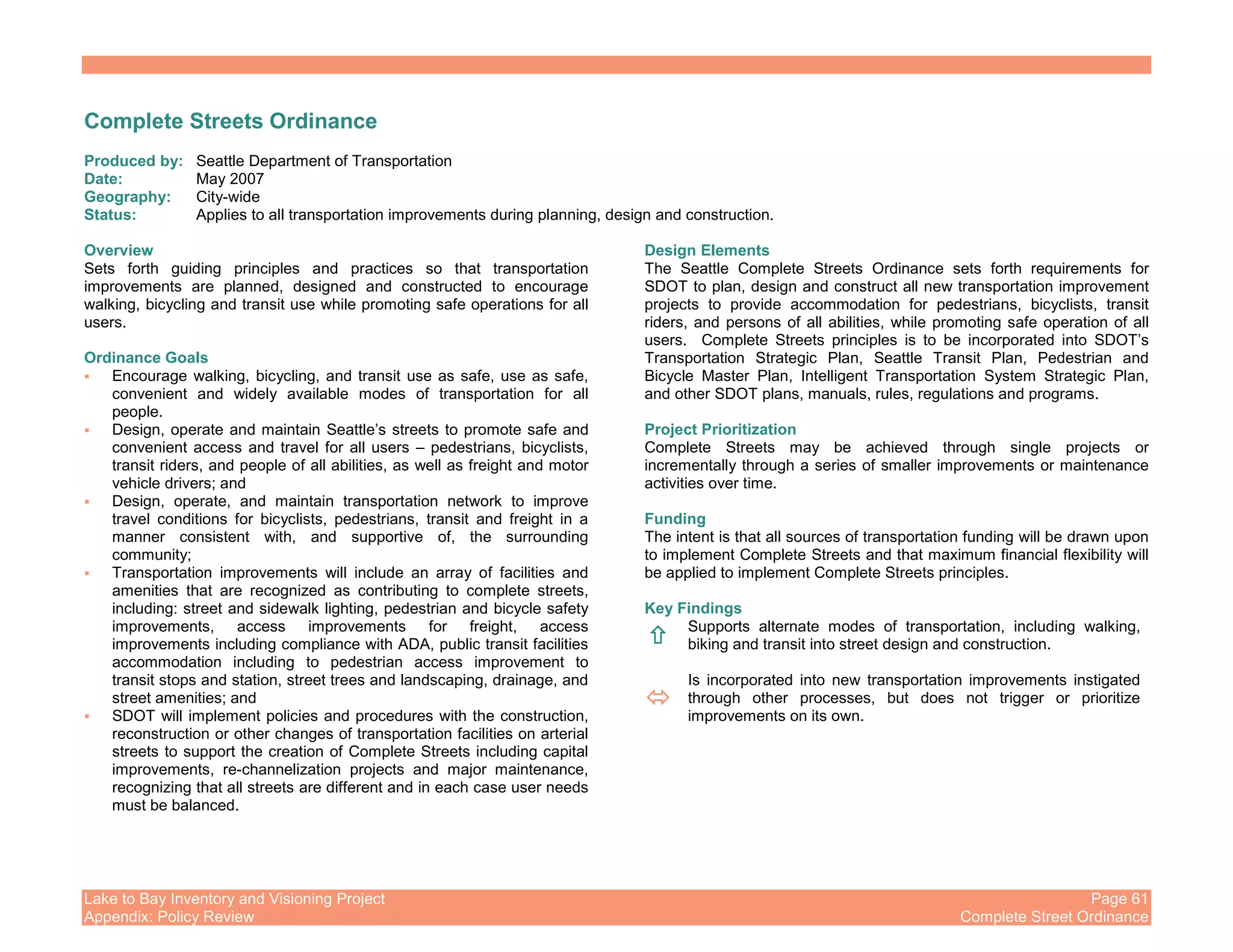 Lake to Bay Inventory and Visioning Project Page 61
Appendix: Policy Review Complete Street Ordinance
Complete Streets Ordinance
Produced by: Seattle Department of Transportation
Date: May 2007
Geography: City-wide
Status: Applies to all transportation improvements during planning, design and construction.
Overview
Sets forth guiding principles and practices so that transportation
improvements are planned, designed and constructed to encourage
walking, bicycling and transit use while promoting safe operations for all
users.
Ordinance Goals
Encourage walking, bicycling, and transit use as safe, use as safe,
convenient and widely available modes of transportation for all
people.
Design, operate and maintain Seattle’s streets to promote safe and
convenient access and travel for all users – pedestrians, bicyclists,
transit riders, and people of all abilities, as well as freight and motor
vehicle drivers; and
Design, operate, and maintain transportation network to improve
travel conditions for bicyclists, pedestrians, transit and freight in a
manner consistent with, and supportive of, the surrounding
community;
Transportation improvements will include an array of facilities and
amenities that are recognized as contributing to complete streets,
including: street and sidewalk lighting, pedestrian and bicycle safety
improvements, access improvements for freight, access
improvements including compliance with ADA, public transit facilities
accommodation including to pedestrian access improvement to
transit stops and station, street trees and landscaping, drainage, and
street amenities; and
SDOT will implement policies and procedures with the construction,
reconstruction or other changes of transportation facilities on arterial
streets to support the creation of Complete Streets including capital
improvements, re-channelization projects and major maintenance,
recognizing that all streets are different and in each case user needs
must be balanced.
Design Elements
The Seattle Complete Streets Ordinance sets forth requirements for
SDOT to plan, design and construct all new transportation improvement
projects to provide accommodation for pedestrians, bicyclists, transit
riders, and persons of all abilities, while promoting safe operation of all
users. Complete Streets principles is to be incorporated into SDOT’s
Transportation Strategic Plan, Seattle Transit Plan, Pedestrian and
Bicycle Master Plan, Intelligent Transportation System Strategic Plan,
and other SDOT plans, manuals, rules, regulations and programs.
Project Prioritization
Complete Streets may be achieved through single projects or
incrementally through a series of smaller improvements or maintenance
activities over time.
Funding
The intent is that all sources of transportation funding will be drawn upon
to implement Complete Streets and that maximum financial flexibility will
be applied to implement Complete Streets principles.
Key Findings
Supports alternate modes of transportation, including walking,
biking and transit into street design and construction.
Is incorporated into new transportation improvements instigated
through other processes, but does not trigger or prioritize
improvements on its own.
 