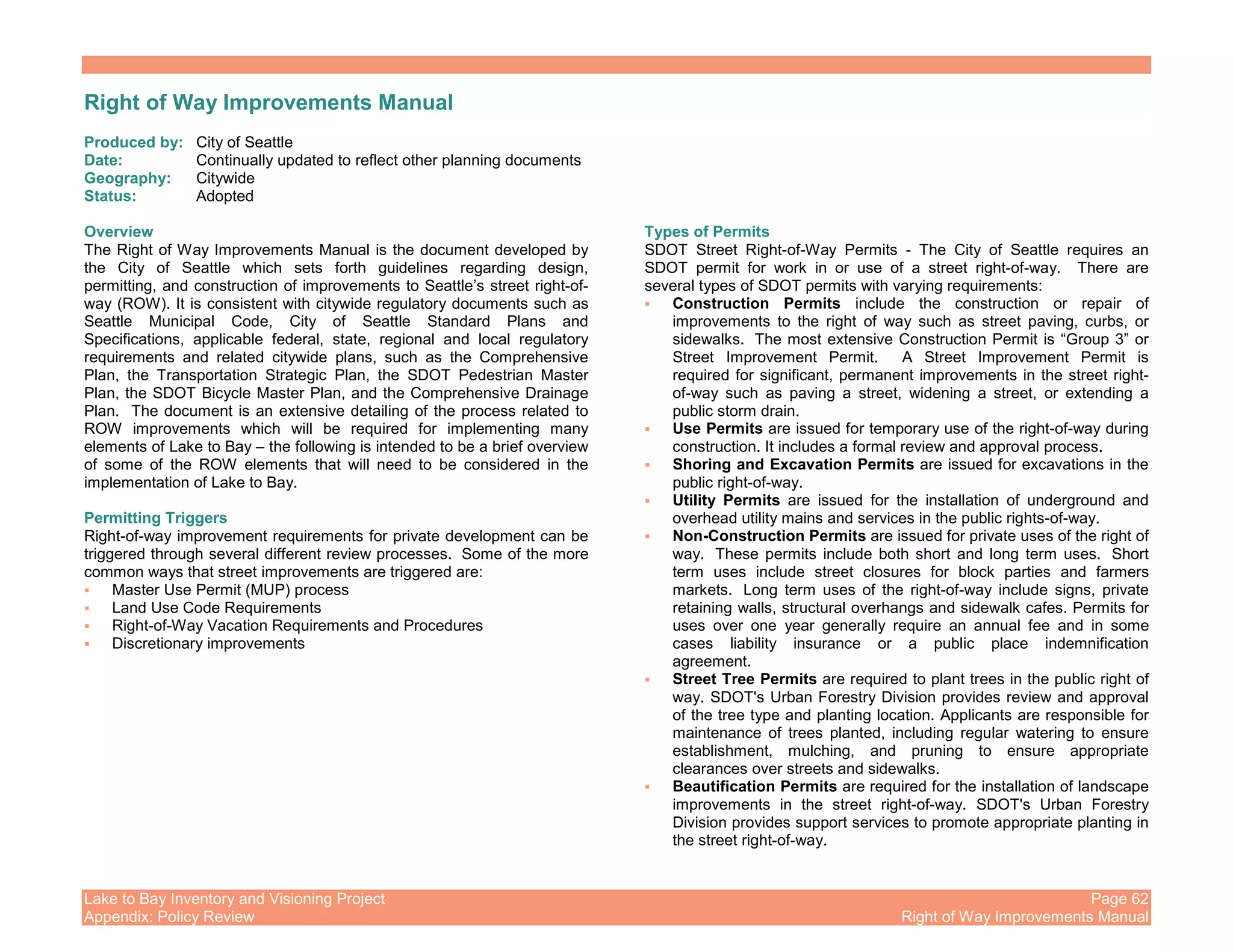 Lake to Bay Inventory and Visioning Project Page 62
Appendix: Policy Review Right of Way Improvements Manual
Right of Way Improvements Manual
Produced by: City of Seattle
Date: Continually updated to reflect other planning documents
Geography: Citywide
Status: Adopted
Overview
The Right of Way Improvements Manual is the document developed by
the City of Seattle which sets forth guidelines regarding design,
permitting, and construction of improvements to Seattle’s street right-of-
way (ROW). It is consistent with citywide regulatory documents such as
Seattle Municipal Code, City of Seattle Standard Plans and
Specifications, applicable federal, state, regional and local regulatory
requirements and related citywide plans, such as the Comprehensive
Plan, the Transportation Strategic Plan, the SDOT Pedestrian Master
Plan, the SDOT Bicycle Master Plan, and the Comprehensive Drainage
Plan. The document is an extensive detailing of the process related to
ROW improvements which will be required for implementing many
elements of Lake to Bay – the following is intended to be a brief overview
of some of the ROW elements that will need to be considered in the
implementation of Lake to Bay.
Permitting Triggers
Right-of-way improvement requirements for private development can be
triggered through several different review processes. Some of the more
common ways that street improvements are triggered are:
Master Use Permit (MUP) process
Land Use Code Requirements
Right-of-Way Vacation Requirements and Procedures
Discretionary improvements
Types of Permits
SDOT Street Right-of-Way Permits - The City of Seattle requires an
SDOT permit for work in or use of a street right-of-way. There are
several types of SDOT permits with varying requirements:
Construction Permits include the construction or repair of
improvements to the right of way such as street paving, curbs, or
sidewalks. The most extensive Construction Permit is “Group 3” or
Street Improvement Permit. A Street Improvement Permit is
required for significant, permanent improvements in the street right-
of-way such as paving a street, widening a street, or extending a
public storm drain.
Use Permits are issued for temporary use of the right-of-way during
construction. It includes a formal review and approval process.
Shoring and Excavation Permits are issued for excavations in the
public right-of-way.
Utility Permits are issued for the installation of underground and
overhead utility mains and services in the public rights-of-way.
Non-Construction Permits are issued for private uses of the right of
way. These permits include both short and long term uses. Short
term uses include street closures for block parties and farmers
markets. Long term uses of the right-of-way include signs, private
retaining walls, structural overhangs and sidewalk cafes. Permits for
uses over one year generally require an annual fee and in some
cases liability insurance or a public place indemnification
agreement.
Street Tree Permits are required to plant trees in the public right of
way. SDOT's Urban Forestry Division provides review and approval
of the tree type and planting location. Applicants are responsible for
maintenance of trees planted, including regular watering to ensure
establishment, mulching, and pruning to ensure appropriate
clearances over streets and sidewalks.
Beautification Permits are required for the installation of landscape
improvements in the street right-of-way. SDOT's Urban Forestry
Division provides support services to promote appropriate planting in
the street right-of-way.
 