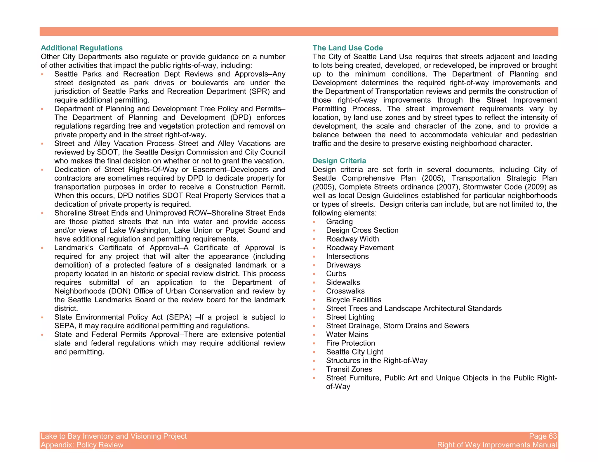 Lake to Bay Inventory and Visioning Project Page 63
Appendix: Policy Review Right of Way Improvements Manual
Additional Regulations
Other City Departments also regulate or provide guidance on a number
of other activities that impact the public rights-of-way, including:
Seattle Parks and Recreation Dept Reviews and Approvals–Any
street designated as park drives or boulevards are under the
jurisdiction of Seattle Parks and Recreation Department (SPR) and
require additional permitting.
Department of Planning and Development Tree Policy and Permits–
The Department of Planning and Development (DPD) enforces
regulations regarding tree and vegetation protection and removal on
private property and in the street right-of-way.
Street and Alley Vacation Process–Street and Alley Vacations are
reviewed by SDOT, the Seattle Design Commission and City Council
who makes the final decision on whether or not to grant the vacation.
Dedication of Street Rights-Of-Way or Easement–Developers and
contractors are sometimes required by DPD to dedicate property for
transportation purposes in order to receive a Construction Permit.
When this occurs, DPD notifies SDOT Real Property Services that a
dedication of private property is required.
Shoreline Street Ends and Unimproved ROW–Shoreline Street Ends
are those platted streets that run into water and provide access
and/or views of Lake Washington, Lake Union or Puget Sound and
have additional regulation and permitting requirements.
Landmark’s Certificate of Approval–A Certificate of Approval is
required for any project that will alter the appearance (including
demolition) of a protected feature of a designated landmark or a
property located in an historic or special review district. This process
requires submittal of an application to the Department of
Neighborhoods (DON) Office of Urban Conservation and review by
the Seattle Landmarks Board or the review board for the landmark
district.
State Environmental Policy Act (SEPA) –If a project is subject to
SEPA, it may require additional permitting and regulations.
State and Federal Permits Approval–There are extensive potential
state and federal regulations which may require additional review
and permitting.
The Land Use Code
The City of Seattle Land Use requires that streets adjacent and leading
to lots being created, developed, or redeveloped, be improved or brought
up to the minimum conditions. The Department of Planning and
Development determines the required right-of-way improvements and
the Department of Transportation reviews and permits the construction of
those right-of-way improvements through the Street Improvement
Permitting Process. The street improvement requirements vary by
location, by land use zones and by street types to reflect the intensity of
development, the scale and character of the zone, and to provide a
balance between the need to accommodate vehicular and pedestrian
traffic and the desire to preserve existing neighborhood character.
Design Criteria
Design criteria are set forth in several documents, including City of
Seattle Comprehensive Plan (2005), Transportation Strategic Plan
(2005), Complete Streets ordinance (2007), Stormwater Code (2009) as
well as local Design Guidelines established for particular neighborhoods
or types of streets. Design criteria can include, but are not limited to, the
following elements:
Grading
Design Cross Section
Roadway Width
Roadway Pavement
Intersections
Driveways
Curbs
Sidewalks
Crosswalks
Bicycle Facilities
Street Trees and Landscape Architectural Standards
Street Lighting
Street Drainage, Storm Drains and Sewers
Water Mains
Fire Protection
Seattle City Light
Structures in the Right-of-Way
Transit Zones
Street Furniture, Public Art and Unique Objects in the Public Right-
of-Way
 