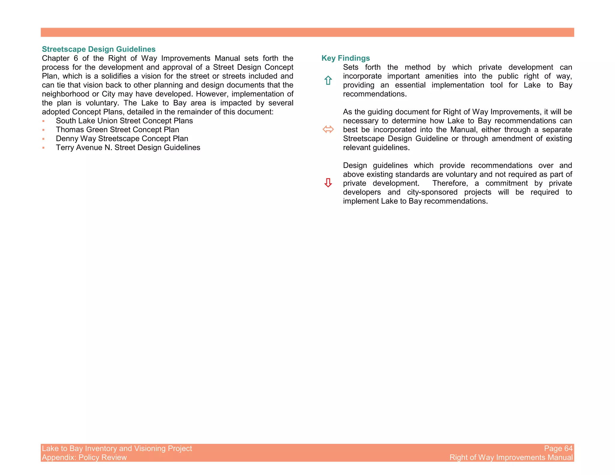 Lake to Bay Inventory and Visioning Project Page 64
Appendix: Policy Review Right of Way Improvements Manual
Streetscape Design Guidelines
Chapter 6 of the Right of Way Improvements Manual sets forth the
process for the development and approval of a Street Design Concept
Plan, which is a solidifies a vision for the street or streets included and
can tie that vision back to other planning and design documents that the
neighborhood or City may have developed. However, implementation of
the plan is voluntary. The Lake to Bay area is impacted by several
adopted Concept Plans, detailed in the remainder of this document:
South Lake Union Street Concept Plans
Thomas Green Street Concept Plan
Denny Way Streetscape Concept Plan
Terry Avenue N. Street Design Guidelines
Key Findings
Sets forth the method by which private development can
incorporate important amenities into the public right of way,
providing an essential implementation tool for Lake to Bay
recommendations.
As the guiding document for Right of Way Improvements, it will be
necessary to determine how Lake to Bay recommendations can
best be incorporated into the Manual, either through a separate
Streetscape Design Guideline or through amendment of existing
relevant guidelines.
Design guidelines which provide recommendations over and
above existing standards are voluntary and not required as part of
private development. Therefore, a commitment by private
developers and city-sponsored projects will be required to
implement Lake to Bay recommendations.
 