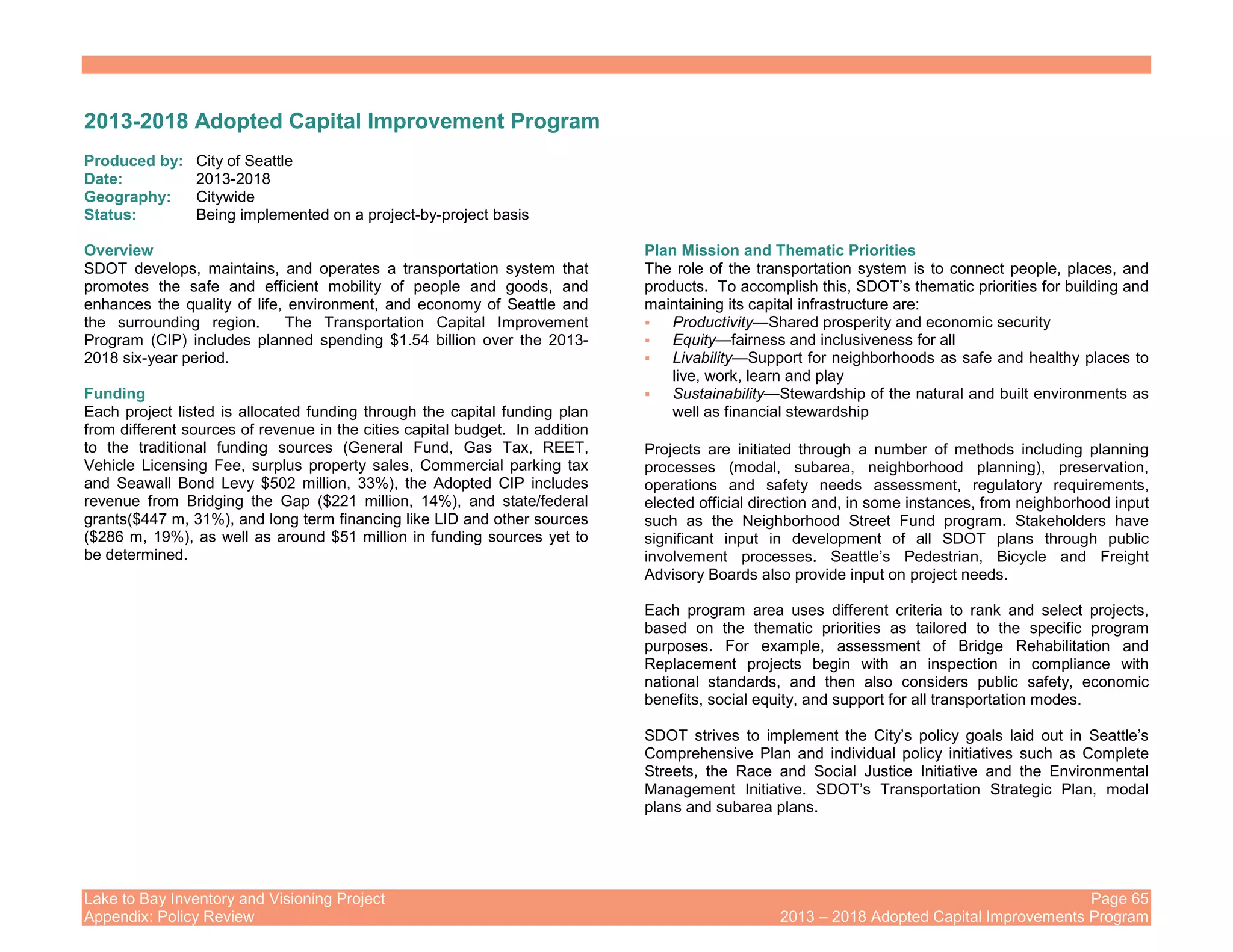 Lake to Bay Inventory and Visioning Project Page 65
Appendix: Policy Review 2013 – 2018 Adopted Capital Improvements Program
2013-2018 Adopted Capital Improvement Program
Produced by: City of Seattle
Date: 2013-2018
Geography: Citywide
Status: Being implemented on a project-by-project basis
Overview
SDOT develops, maintains, and operates a transportation system that
promotes the safe and efficient mobility of people and goods, and
enhances the quality of life, environment, and economy of Seattle and
the surrounding region. The Transportation Capital Improvement
Program (CIP) includes planned spending $1.54 billion over the 2013-
2018 six-year period.
Funding
Each project listed is allocated funding through the capital funding plan
from different sources of revenue in the cities capital budget. In addition
to the traditional funding sources (General Fund, Gas Tax, REET,
Vehicle Licensing Fee, surplus property sales, Commercial parking tax
and Seawall Bond Levy $502 million, 33%), the Adopted CIP includes
revenue from Bridging the Gap ($221 million, 14%), and state/federal
grants($447 m, 31%), and long term financing like LID and other sources
($286 m, 19%), as well as around $51 million in funding sources yet to
be determined.
Plan Mission and Thematic Priorities
The role of the transportation system is to connect people, places, and
products. To accomplish this, SDOT’s thematic priorities for building and
maintaining its capital infrastructure are:
Productivity—Shared prosperity and economic security
Equity—fairness and inclusiveness for all
Livability—Support for neighborhoods as safe and healthy places to
live, work, learn and play
Sustainability—Stewardship of the natural and built environments as
well as financial stewardship
Projects are initiated through a number of methods including planning
processes (modal, subarea, neighborhood planning), preservation,
operations and safety needs assessment, regulatory requirements,
elected official direction and, in some instances, from neighborhood input
such as the Neighborhood Street Fund program. Stakeholders have
significant input in development of all SDOT plans through public
involvement processes. Seattle’s Pedestrian, Bicycle and Freight
Advisory Boards also provide input on project needs.
Each program area uses different criteria to rank and select projects,
based on the thematic priorities as tailored to the specific program
purposes. For example, assessment of Bridge Rehabilitation and
Replacement projects begin with an inspection in compliance with
national standards, and then also considers public safety, economic
benefits, social equity, and support for all transportation modes.
SDOT strives to implement the City’s policy goals laid out in Seattle’s
Comprehensive Plan and individual policy initiatives such as Complete
Streets, the Race and Social Justice Initiative and the Environmental
Management Initiative. SDOT’s Transportation Strategic Plan, modal
plans and subarea plans.
 