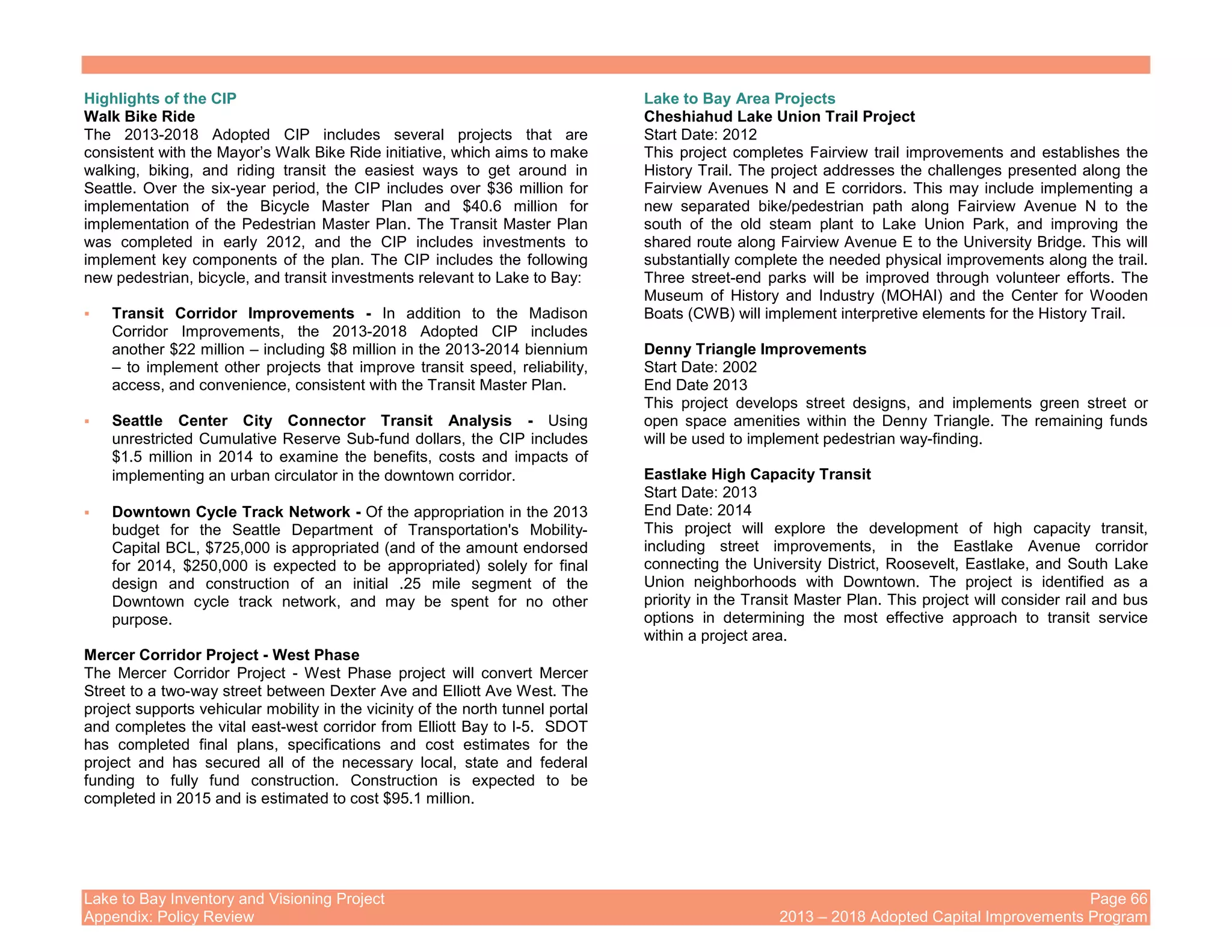 Lake to Bay Inventory and Visioning Project Page 66
Appendix: Policy Review 2013 – 2018 Adopted Capital Improvements Program
Highlights of the CIP
Walk Bike Ride
The 2013-2018 Adopted CIP includes several projects that are
consistent with the Mayor’s Walk Bike Ride initiative, which aims to make
walking, biking, and riding transit the easiest ways to get around in
Seattle. Over the six-year period, the CIP includes over $36 million for
implementation of the Bicycle Master Plan and $40.6 million for
implementation of the Pedestrian Master Plan. The Transit Master Plan
was completed in early 2012, and the CIP includes investments to
implement key components of the plan. The CIP includes the following
new pedestrian, bicycle, and transit investments relevant to Lake to Bay:
Transit Corridor Improvements - In addition to the Madison
Corridor Improvements, the 2013-2018 Adopted CIP includes
another $22 million – including $8 million in the 2013-2014 biennium
– to implement other projects that improve transit speed, reliability,
access, and convenience, consistent with the Transit Master Plan.
Seattle Center City Connector Transit Analysis - Using
unrestricted Cumulative Reserve Sub-fund dollars, the CIP includes
$1.5 million in 2014 to examine the benefits, costs and impacts of
implementing an urban circulator in the downtown corridor.
Downtown Cycle Track Network - Of the appropriation in the 2013
budget for the Seattle Department of Transportation's Mobility-
Capital BCL, $725,000 is appropriated (and of the amount endorsed
for 2014, $250,000 is expected to be appropriated) solely for final
design and construction of an initial .25 mile segment of the
Downtown cycle track network, and may be spent for no other
purpose.
Mercer Corridor Project - West Phase
The Mercer Corridor Project - West Phase project will convert Mercer
Street to a two-way street between Dexter Ave and Elliott Ave West. The
project supports vehicular mobility in the vicinity of the north tunnel portal
and completes the vital east-west corridor from Elliott Bay to I-5. SDOT
has completed final plans, specifications and cost estimates for the
project and has secured all of the necessary local, state and federal
funding to fully fund construction. Construction is expected to be
completed in 2015 and is estimated to cost $95.1 million.
Lake to Bay Area Projects
Cheshiahud Lake Union Trail Project
Start Date: 2012
This project completes Fairview trail improvements and establishes the
History Trail. The project addresses the challenges presented along the
Fairview Avenues N and E corridors. This may include implementing a
new separated bike/pedestrian path along Fairview Avenue N to the
south of the old steam plant to Lake Union Park, and improving the
shared route along Fairview Avenue E to the University Bridge. This will
substantially complete the needed physical improvements along the trail.
Three street-end parks will be improved through volunteer efforts. The
Museum of History and Industry (MOHAI) and the Center for Wooden
Boats (CWB) will implement interpretive elements for the History Trail.
Denny Triangle Improvements
Start Date: 2002
End Date 2013
This project develops street designs, and implements green street or
open space amenities within the Denny Triangle. The remaining funds
will be used to implement pedestrian way-finding.
Eastlake High Capacity Transit
Start Date: 2013
End Date: 2014
This project will explore the development of high capacity transit,
including street improvements, in the Eastlake Avenue corridor
connecting the University District, Roosevelt, Eastlake, and South Lake
Union neighborhoods with Downtown. The project is identified as a
priority in the Transit Master Plan. This project will consider rail and bus
options in determining the most effective approach to transit service
within a project area.
 