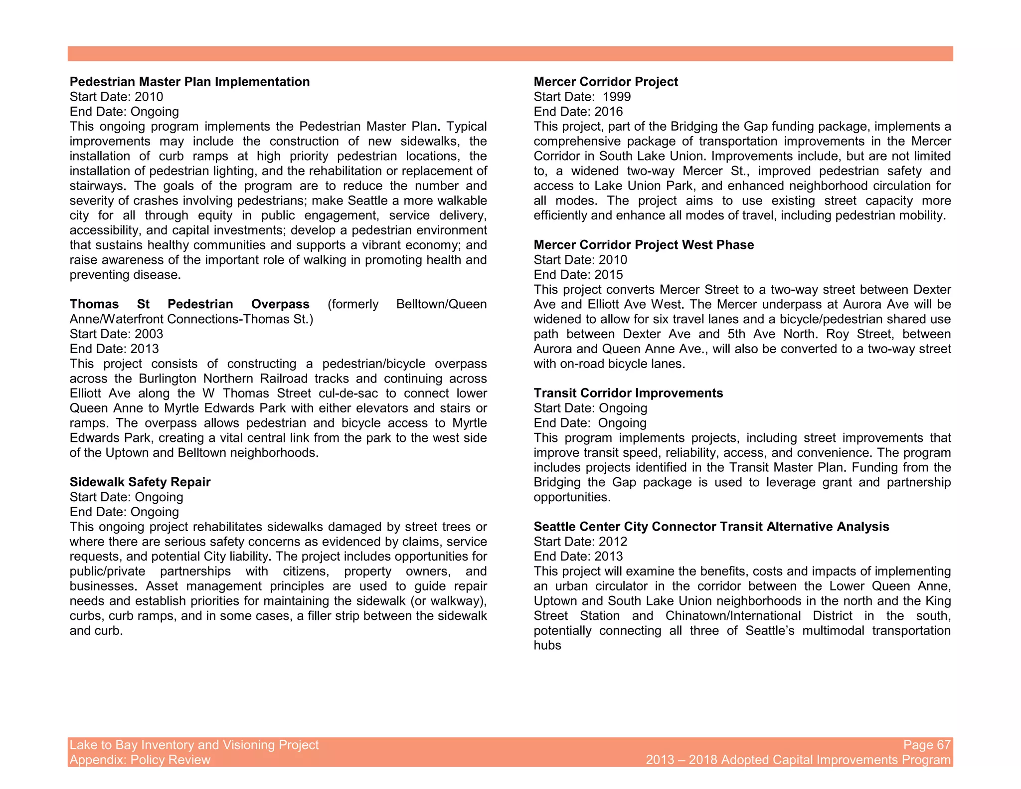 Lake to Bay Inventory and Visioning Project Page 67
Appendix: Policy Review 2013 – 2018 Adopted Capital Improvements Program
Pedestrian Master Plan Implementation
Start Date: 2010
End Date: Ongoing
This ongoing program implements the Pedestrian Master Plan. Typical
improvements may include the construction of new sidewalks, the
installation of curb ramps at high priority pedestrian locations, the
installation of pedestrian lighting, and the rehabilitation or replacement of
stairways. The goals of the program are to reduce the number and
severity of crashes involving pedestrians; make Seattle a more walkable
city for all through equity in public engagement, service delivery,
accessibility, and capital investments; develop a pedestrian environment
that sustains healthy communities and supports a vibrant economy; and
raise awareness of the important role of walking in promoting health and
preventing disease.
Thomas St Pedestrian Overpass (formerly Belltown/Queen
Anne/Waterfront Connections-Thomas St.)
Start Date: 2003
End Date: 2013
This project consists of constructing a pedestrian/bicycle overpass
across the Burlington Northern Railroad tracks and continuing across
Elliott Ave along the W Thomas Street cul-de-sac to connect lower
Queen Anne to Myrtle Edwards Park with either elevators and stairs or
ramps. The overpass allows pedestrian and bicycle access to Myrtle
Edwards Park, creating a vital central link from the park to the west side
of the Uptown and Belltown neighborhoods.
Sidewalk Safety Repair
Start Date: Ongoing
End Date: Ongoing
This ongoing project rehabilitates sidewalks damaged by street trees or
where there are serious safety concerns as evidenced by claims, service
requests, and potential City liability. The project includes opportunities for
public/private partnerships with citizens, property owners, and
businesses. Asset management principles are used to guide repair
needs and establish priorities for maintaining the sidewalk (or walkway),
curbs, curb ramps, and in some cases, a filler strip between the sidewalk
and curb.
Mercer Corridor Project
Start Date: 1999
End Date: 2016
This project, part of the Bridging the Gap funding package, implements a
comprehensive package of transportation improvements in the Mercer
Corridor in South Lake Union. Improvements include, but are not limited
to, a widened two-way Mercer St., improved pedestrian safety and
access to Lake Union Park, and enhanced neighborhood circulation for
all modes. The project aims to use existing street capacity more
efficiently and enhance all modes of travel, including pedestrian mobility.
Mercer Corridor Project West Phase
Start Date: 2010
End Date: 2015
This project converts Mercer Street to a two-way street between Dexter
Ave and Elliott Ave West. The Mercer underpass at Aurora Ave will be
widened to allow for six travel lanes and a bicycle/pedestrian shared use
path between Dexter Ave and 5th Ave North. Roy Street, between
Aurora and Queen Anne Ave., will also be converted to a two-way street
with on-road bicycle lanes.
Transit Corridor Improvements
Start Date: Ongoing
End Date: Ongoing
This program implements projects, including street improvements that
improve transit speed, reliability, access, and convenience. The program
includes projects identified in the Transit Master Plan. Funding from the
Bridging the Gap package is used to leverage grant and partnership
opportunities.
Seattle Center City Connector Transit Alternative Analysis
Start Date: 2012
End Date: 2013
This project will examine the benefits, costs and impacts of implementing
an urban circulator in the corridor between the Lower Queen Anne,
Uptown and South Lake Union neighborhoods in the north and the King
Street Station and Chinatown/International District in the south,
potentially connecting all three of Seattle’s multimodal transportation
hubs
 