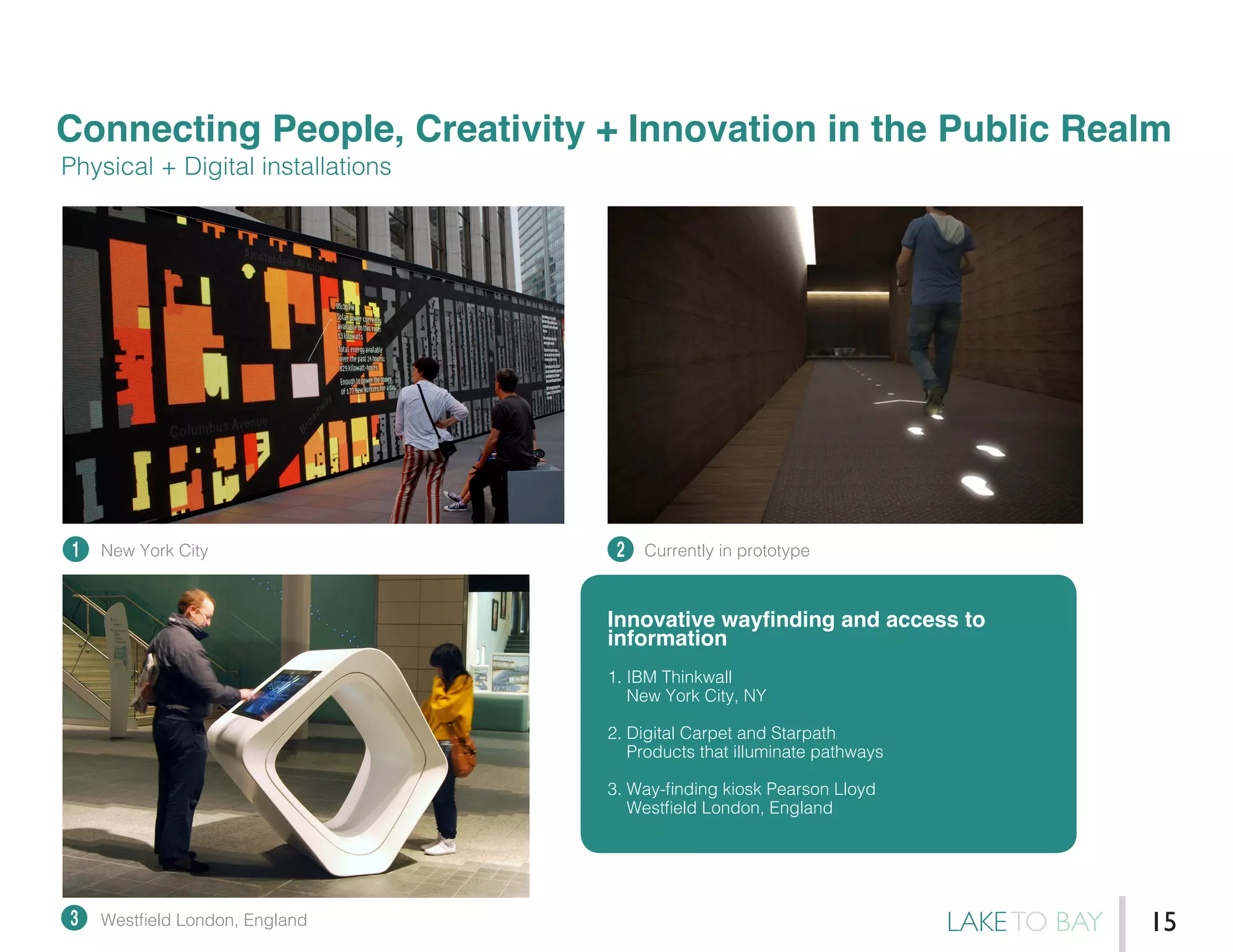Connecting People, Creativity + Innovation in the Public Realm
1 2
3
Physical + Digital installations
Innovative wayfinding and access to
information
1. IBM Thinkwall
New York City, NY
2. Digital Carpet and Starpath
Products that illuminate pathways
3. Way-finding kiosk Pearson Lloyd
Westfield London, England
New York City
Westfield London, England
Currently in prototype
LAKETO BAY 15
 