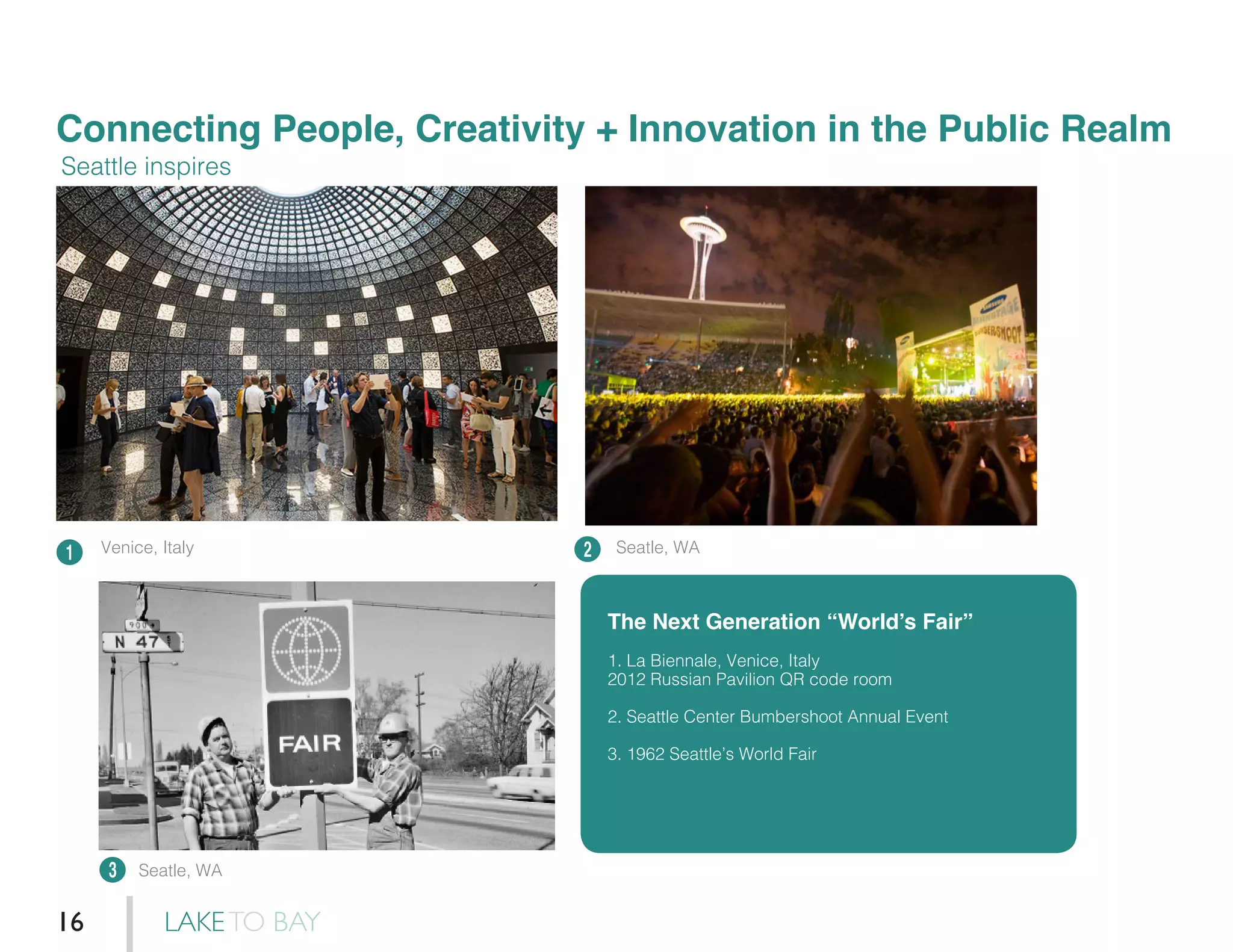 Connecting People, Creativity + Innovation in the Public Realm
1 2
3
Seattle inspires
The Next Generation “World’s Fair”
1. La Biennale, Venice, Italy
2012 Russian Pavilion QR code room
2. Seattle Center Bumbershoot Annual Event
3. 1962 Seattle’s World Fair
Venice, Italy Seatle, WA
Seatle, WA
LAKETO BAY16
 