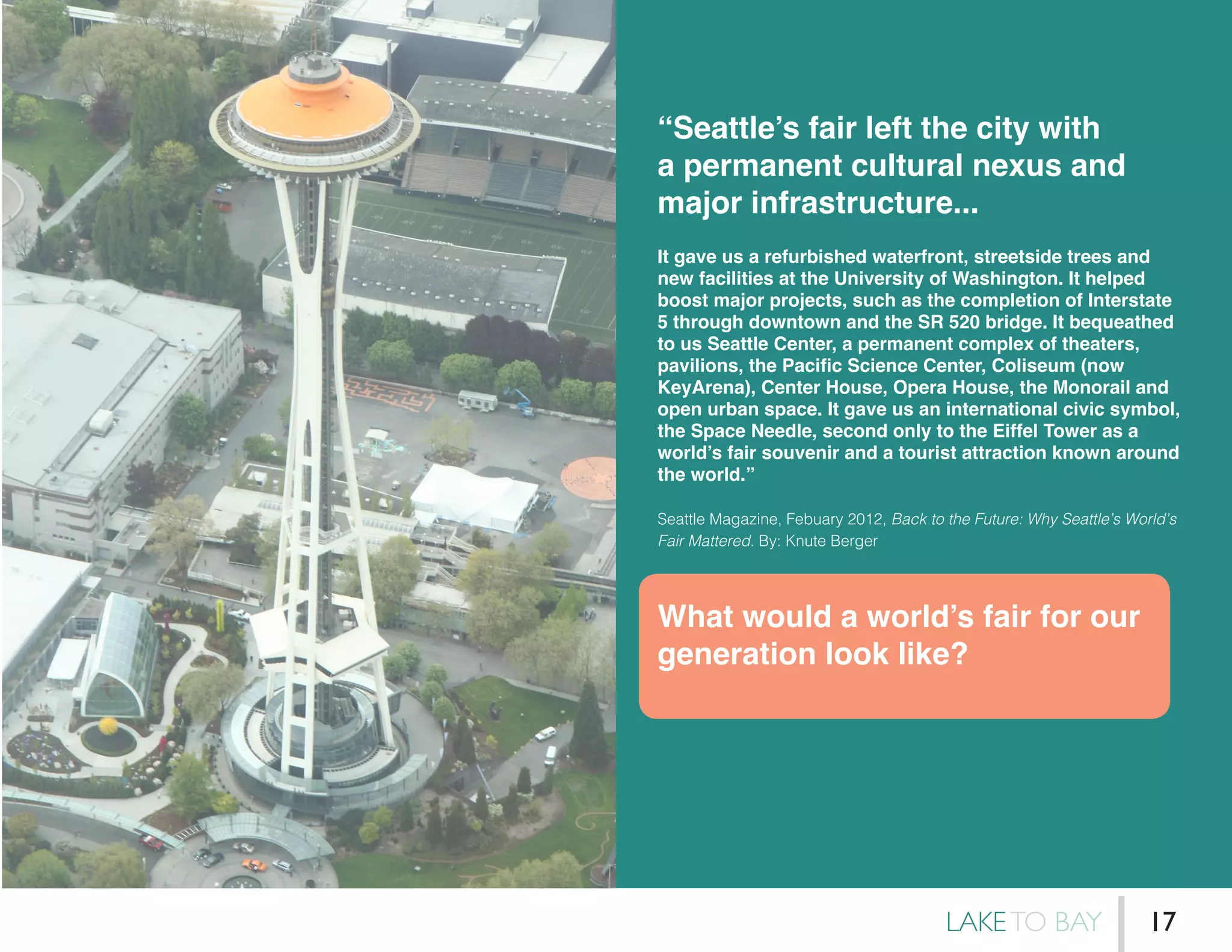 “Seattle’s fair left the city with
a permanent cultural nexus and
major infrastructure...
It gave us a refurbished waterfront, streetside trees and
new facilities at the University of Washington. It helped
boost major projects, such as the completion of Interstate
5 through downtown and the SR 520 bridge. It bequeathed
to us Seattle Center, a permanent complex of theaters,
pavilions, the Pacific Science Center, Coliseum (now
KeyArena), Center House, Opera House, the Monorail and
open urban space. It gave us an international civic symbol,
the Space Needle, second only to the Eiffel Tower as a
world’s fair souvenir and a tourist attraction known around
the world.”
Seattle Magazine, Febuary 2012, Back to the Future: Why Seattle’s World’s
Fair Mattered. By: Knute Berger
What would a world’s fair for our
generation look like?
LAKETO BAY 17
 