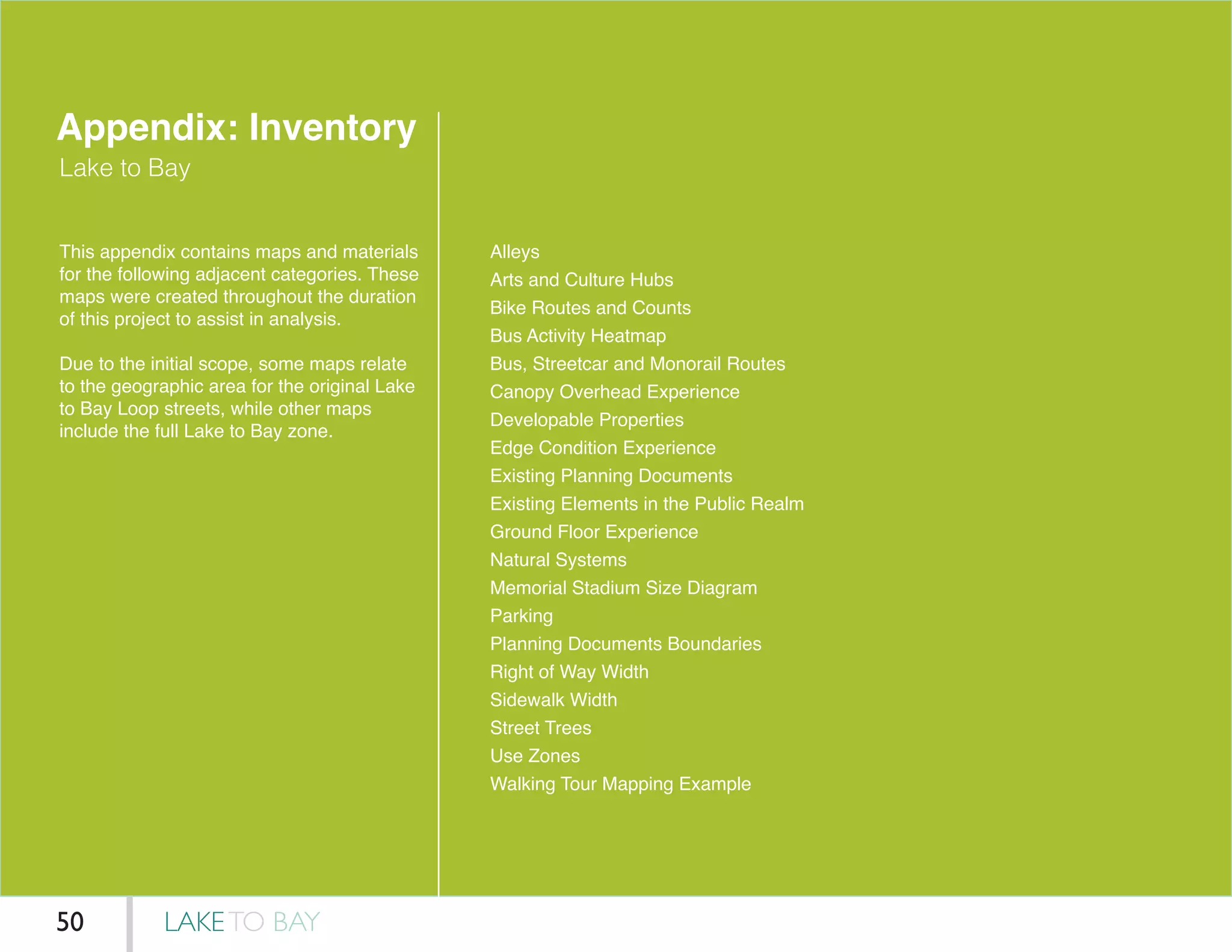 Appendix: Inventory
Lake to Bay
This appendix contains maps and materials
for the following adjacent categories. These
maps were created throughout the duration
of this project to assist in analysis.
Due to the initial scope, some maps relate
to the geographic area for the original Lake
to Bay Loop streets, while other maps
include the full Lake to Bay zone.
Alleys
Arts and Culture Hubs
Bike Routes and Counts
Bus Activity Heatmap
Bus, Streetcar and Monorail Routes
Canopy Overhead Experience
Developable Properties
Edge Condition Experience
Existing Planning Documents
Existing Elements in the Public Realm
Ground Floor Experience
Natural Systems
Memorial Stadium Size Diagram
Parking
Planning Documents Boundaries
Right of Way Width
Sidewalk Width
Street Trees
Use Zones
Walking Tour Mapping Example
LAKETO BAY50
 