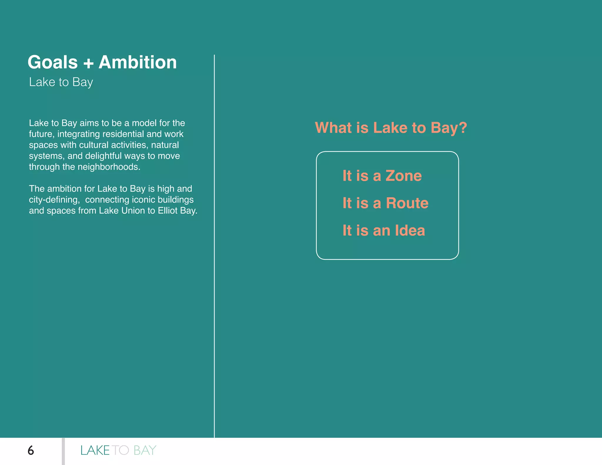 Goals + Ambition
Lake to Bay
What is Lake to Bay?Lake to Bay aims to be a model for the
future, integrating residential and work
spaces with cultural activities, natural
systems, and delightful ways to move
through the neighborhoods.
The ambition for Lake to Bay is high and
city-defining, connecting iconic buildings
and spaces from Lake Union to Elliot Bay.
It is a Zone
It is a Route
It is an Idea
LAKETO BAY6
 