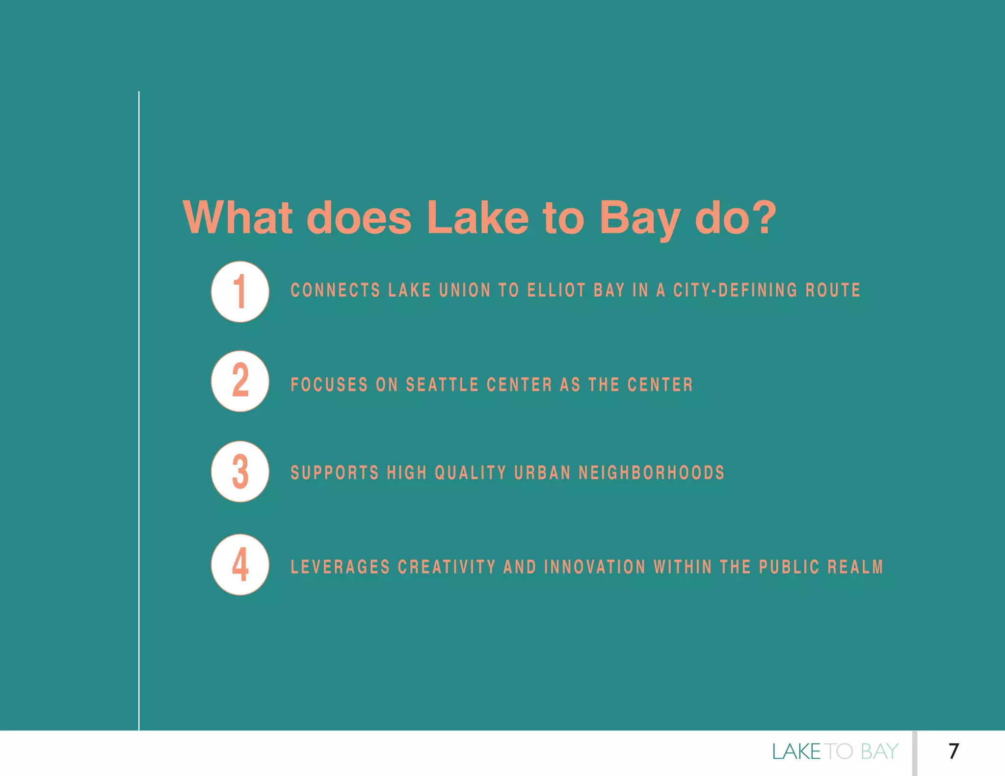 What does Lake to Bay do?
4
3
2
1 CONNECTS LAKE UNION TO ELLIOT BAY IN A CITY-DEFINING ROUTE
FOCUSES ON SEATTLE CENTER AS THE CENTER
LEVERAGES CREATIVITY AND INNOVATION WITHIN THE PUBLIC REALM
SUPPORTS HIGH QUALITY URBAN NEIGHBORHOODS
LAKETO BAY 7
 
