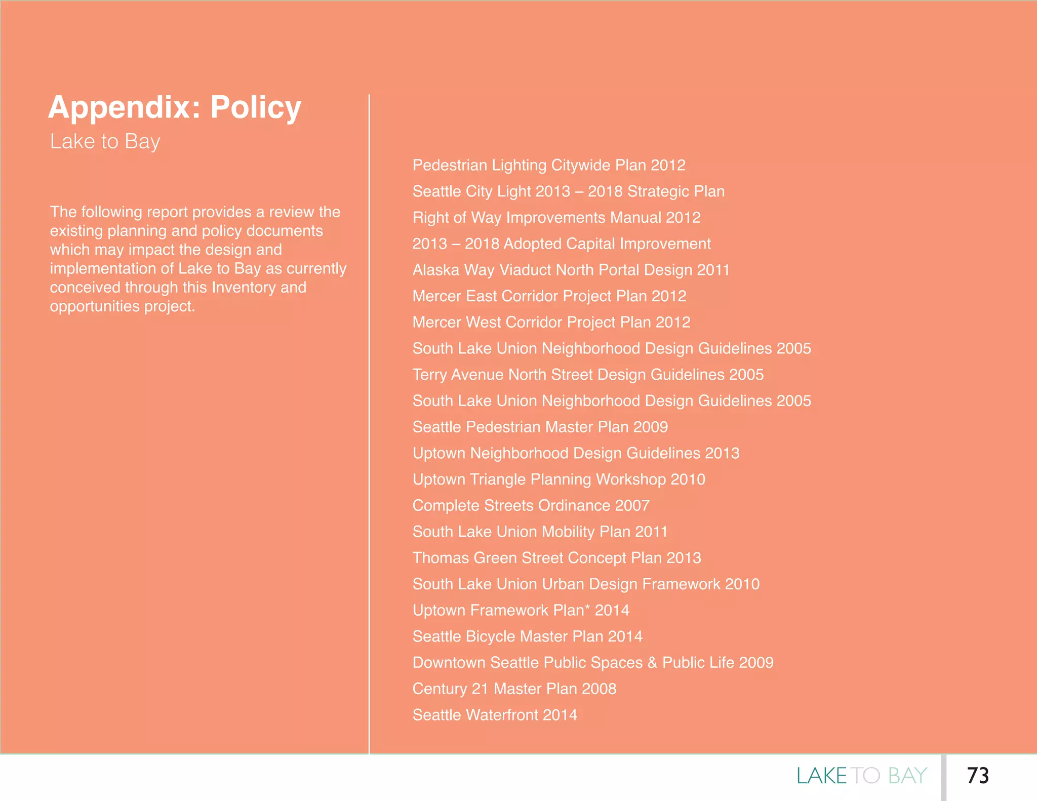 Appendix: Policy
Lake to Bay
The following report provides a review the
existing planning and policy documents
which may impact the design and
implementation of Lake to Bay as currently
conceived through this Inventory and
opportunities project.
Pedestrian Lighting Citywide Plan 2012
Seattle City Light 2013 – 2018 Strategic Plan
Right of Way Improvements Manual 2012
2013 – 2018 Adopted Capital Improvement
Alaska Way Viaduct North Portal Design 2011
Mercer East Corridor Project Plan 2012
Mercer West Corridor Project Plan 2012
South Lake Union Neighborhood Design Guidelines 2005
Terry Avenue North Street Design Guidelines 2005
South Lake Union Neighborhood Design Guidelines 2005
Seattle Pedestrian Master Plan 2009
Uptown Neighborhood Design Guidelines 2013
Uptown Triangle Planning Workshop 2010
Complete Streets Ordinance 2007
South Lake Union Mobility Plan 2011
Thomas Green Street Concept Plan 2013
South Lake Union Urban Design Framework 2010
Uptown Framework Plan* 2014
Seattle Bicycle Master Plan 2014
Downtown Seattle Public Spaces & Public Life 2009
Century 21 Master Plan 2008
Seattle Waterfront 2014
LAKETO BAY 73
 