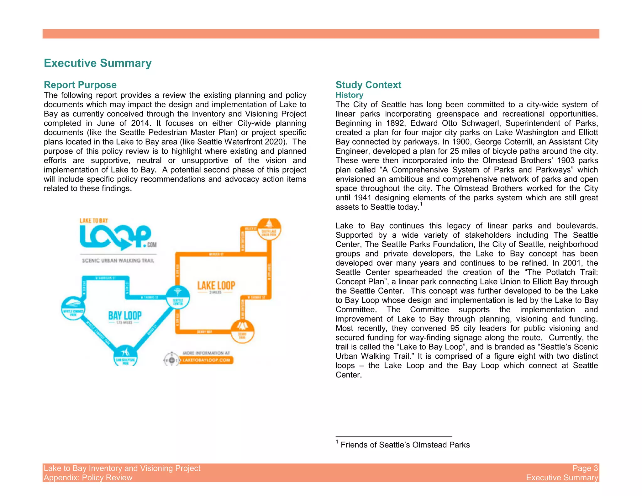 Lake to Bay Inventory and Visioning Project Page 3
Appendix: Policy Review Executive Summary
Executive Summary
Report Purpose
The following report provides a review the existing planning and policy
documents which may impact the design and implementation of Lake to
Bay as currently conceived through the Inventory and Visioning Project
completed in June of 2014. It focuses on either City-wide planning
documents (like the Seattle Pedestrian Master Plan) or project specific
plans located in the Lake to Bay area (like Seattle Waterfront 2020). The
purpose of this policy review is to highlight where existing and planned
efforts are supportive, neutral or unsupportive of the vision and
implementation of Lake to Bay. A potential second phase of this project
will include specific policy recommendations and advocacy action items
related to these findings.
Study Context
History
The City of Seattle has long been committed to a city-wide system of
linear parks incorporating greenspace and recreational opportunities.
Beginning in 1892, Edward Otto Schwagerl, Superintendent of Parks,
created a plan for four major city parks on Lake Washington and Elliott
Bay connected by parkways. In 1900, George Coterrill, an Assistant City
Engineer, developed a plan for 25 miles of bicycle paths around the city.
These were then incorporated into the Olmstead Brothers’ 1903 parks
plan called “A Comprehensive System of Parks and Parkways” which
envisioned an ambitious and comprehensive network of parks and open
space throughout the city. The Olmstead Brothers worked for the City
until 1941 designing elements of the parks system which are still great
assets to Seattle today.
1
Lake to Bay continues this legacy of linear parks and boulevards.
Supported by a wide variety of stakeholders including The Seattle
Center, The Seattle Parks Foundation, the City of Seattle, neighborhood
groups and private developers, the Lake to Bay concept has been
developed over many years and continues to be refined. In 2001, the
Seattle Center spearheaded the creation of the “The Potlatch Trail:
Concept Plan”, a linear park connecting Lake Union to Elliott Bay through
the Seattle Center. This concept was further developed to be the Lake
to Bay Loop whose design and implementation is led by the Lake to Bay
Committee. The Committee supports the implementation and
improvement of Lake to Bay through planning, visioning and funding.
Most recently, they convened 95 city leaders for public visioning and
secured funding for way-finding signage along the route. Currently, the
trail is called the “Lake to Bay Loop”, and is branded as “Seattle’s Scenic
Urban Walking Trail.” It is comprised of a figure eight with two distinct
loops – the Lake Loop and the Bay Loop which connect at Seattle
Center.
1
Friends of Seattle’s Olmstead Parks
 