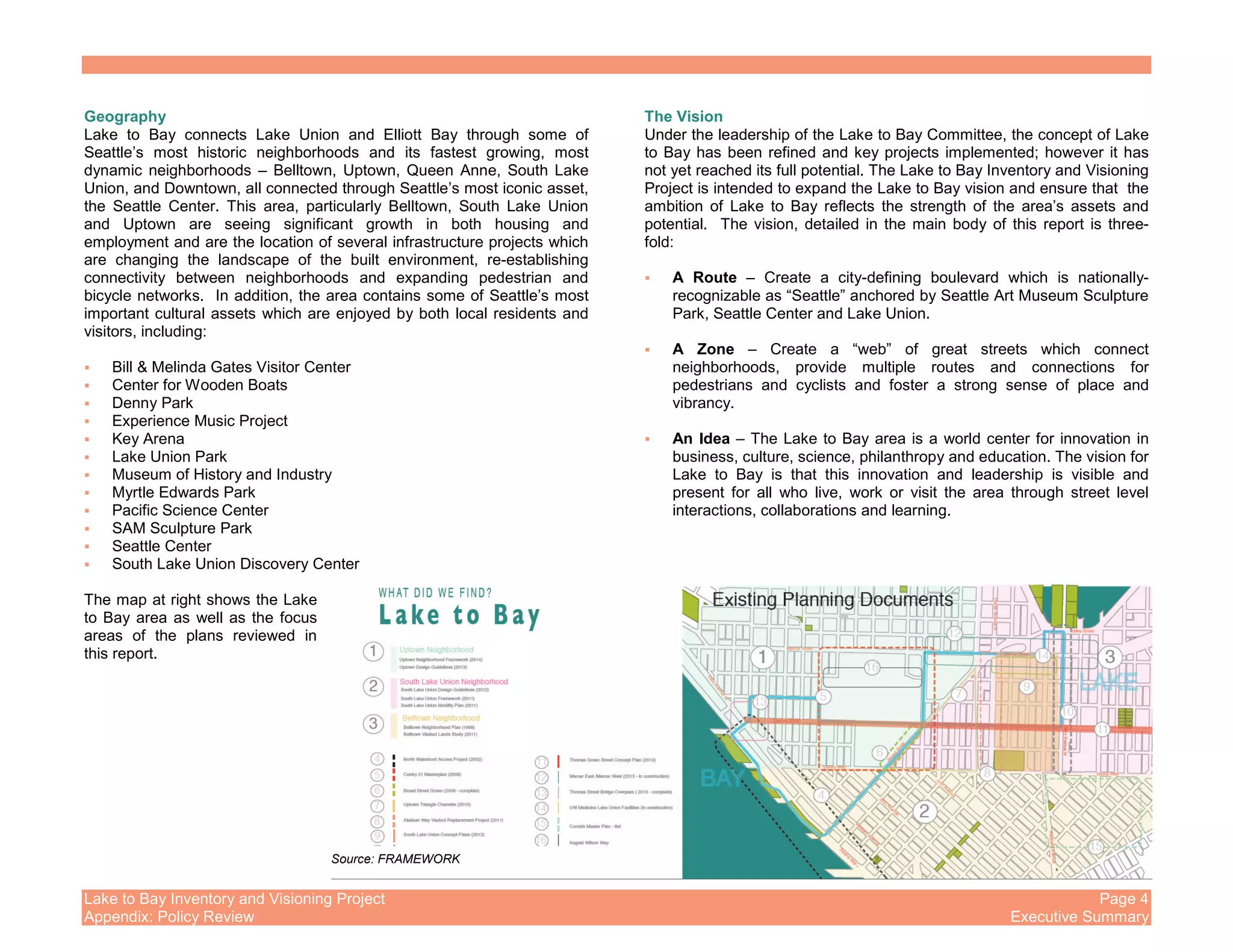 Lake to Bay Inventory and Visioning Project Page 4
Appendix: Policy Review Executive Summary
Geography
Lake to Bay connects Lake Union and Elliott Bay through some of
Seattle’s most historic neighborhoods and its fastest growing, most
dynamic neighborhoods – Belltown, Uptown, Queen Anne, South Lake
Union, and Downtown, all connected through Seattle’s most iconic asset,
the Seattle Center. This area, particularly Belltown, South Lake Union
and Uptown are seeing significant growth in both housing and
employment and are the location of several infrastructure projects which
are changing the landscape of the built environment, re-establishing
connectivity between neighborhoods and expanding pedestrian and
bicycle networks. In addition, the area contains some of Seattle’s most
important cultural assets which are enjoyed by both local residents and
visitors, including:
Bill & Melinda Gates Visitor Center
Center for Wooden Boats
Denny Park
Experience Music Project
Key Arena
Lake Union Park
Museum of History and Industry
Myrtle Edwards Park
Pacific Science Center
SAM Sculpture Park
Seattle Center
South Lake Union Discovery Center
The map at right shows the Lake
to Bay area as well as the focus
areas of the plans reviewed in
this report.
The Vision
Under the leadership of the Lake to Bay Committee, the concept of Lake
to Bay has been refined and key projects implemented; however it has
not yet reached its full potential. The Lake to Bay Inventory and Visioning
Project is intended to expand the Lake to Bay vision and ensure that the
ambition of Lake to Bay reflects the strength of the area’s assets and
potential. The vision, detailed in the main body of this report is three-
fold:
A Route – Create a city-defining boulevard which is nationally-
recognizable as “Seattle” anchored by Seattle Art Museum Sculpture
Park, Seattle Center and Lake Union.
A Zone – Create a “web” of great streets which connect
neighborhoods, provide multiple routes and connections for
pedestrians and cyclists and foster a strong sense of place and
vibrancy.
An Idea – The Lake to Bay area is a world center for innovation in
business, culture, science, philanthropy and education. The vision for
Lake to Bay is that this innovation and leadership is visible and
present for all who live, work or visit the area through street level
interactions, collaborations and learning.
Source: FRAMEWORK
 