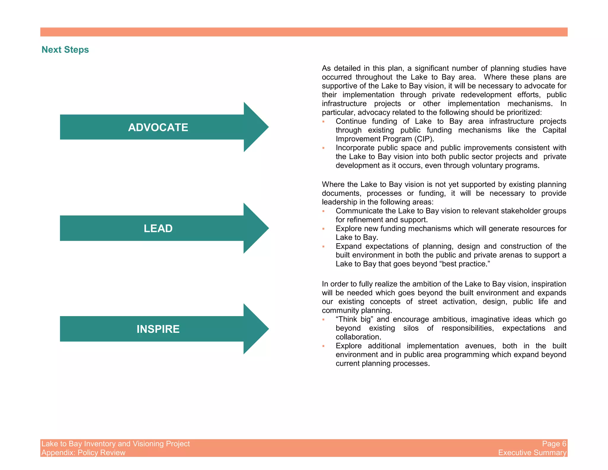 Lake to Bay Inventory and Visioning Project Page 6
Appendix: Policy Review Executive Summary
Next Steps
As detailed in this plan, a significant number of planning studies have
occurred throughout the Lake to Bay area. Where these plans are
supportive of the Lake to Bay vision, it will be necessary to advocate for
their implementation through private redevelopment efforts, public
infrastructure projects or other implementation mechanisms. In
particular, advocacy related to the following should be prioritized:
Continue funding of Lake to Bay area infrastructure projects
through existing public funding mechanisms like the Capital
Improvement Program (CIP).
Incorporate public space and public improvements consistent with
the Lake to Bay vision into both public sector projects and private
development as it occurs, even through voluntary programs.
Where the Lake to Bay vision is not yet supported by existing planning
documents, processes or funding, it will be necessary to provide
leadership in the following areas:
Communicate the Lake to Bay vision to relevant stakeholder groups
for refinement and support.
Explore new funding mechanisms which will generate resources for
Lake to Bay.
Expand expectations of planning, design and construction of the
built environment in both the public and private arenas to support a
Lake to Bay that goes beyond “best practice.”
In order to fully realize the ambition of the Lake to Bay vision, inspiration
will be needed which goes beyond the built environment and expands
our existing concepts of street activation, design, public life and
community planning.
“Think big” and encourage ambitious, imaginative ideas which go
beyond existing silos of responsibilities, expectations and
collaboration.
Explore additional implementation avenues, both in the built
environment and in public area programming which expand beyond
current planning processes.
ADVOCATE
LEAD
INSPIRE
 