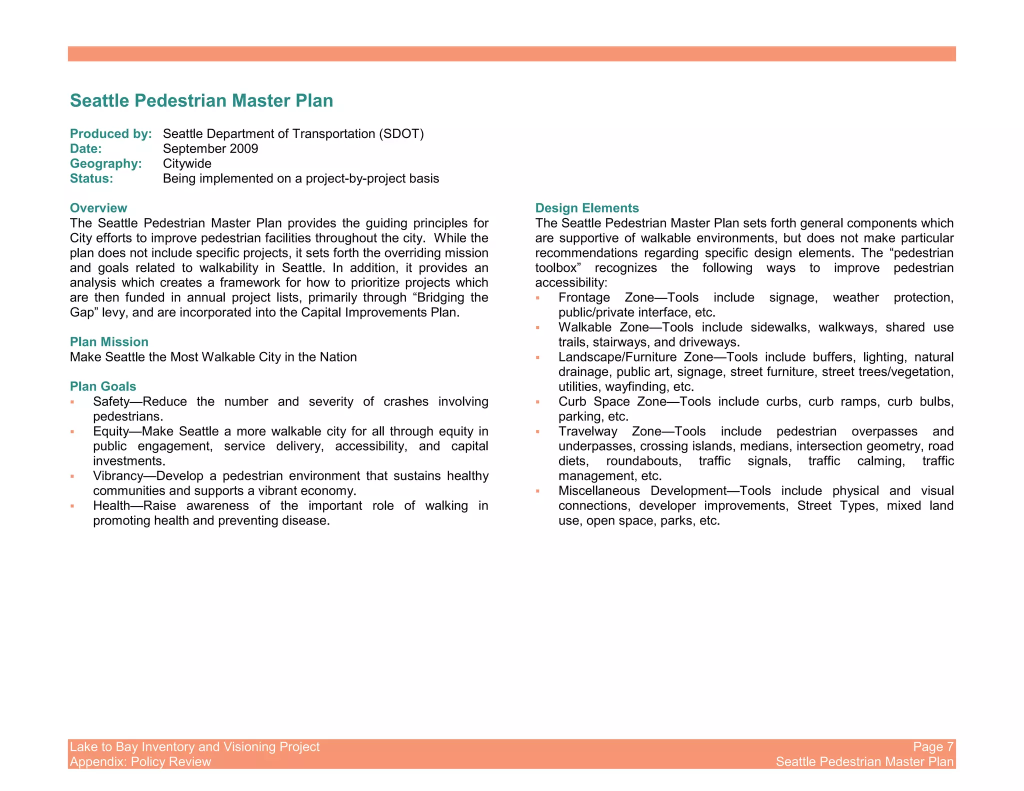 Lake to Bay Inventory and Visioning Project Page 7
Appendix: Policy Review Seattle Pedestrian Master Plan
Seattle Pedestrian Master Plan
Produced by: Seattle Department of Transportation (SDOT)
Date: September 2009
Geography: Citywide
Status: Being implemented on a project-by-project basis
Overview
The Seattle Pedestrian Master Plan provides the guiding principles for
City efforts to improve pedestrian facilities throughout the city. While the
plan does not include specific projects, it sets forth the overriding mission
and goals related to walkability in Seattle. In addition, it provides an
analysis which creates a framework for how to prioritize projects which
are then funded in annual project lists, primarily through “Bridging the
Gap” levy, and are incorporated into the Capital Improvements Plan.
Plan Mission
Make Seattle the Most Walkable City in the Nation
Plan Goals
Safety—Reduce the number and severity of crashes involving
pedestrians.
Equity—Make Seattle a more walkable city for all through equity in
public engagement, service delivery, accessibility, and capital
investments.
Vibrancy—Develop a pedestrian environment that sustains healthy
communities and supports a vibrant economy.
Health—Raise awareness of the important role of walking in
promoting health and preventing disease.
Design Elements
The Seattle Pedestrian Master Plan sets forth general components which
are supportive of walkable environments, but does not make particular
recommendations regarding specific design elements. The “pedestrian
toolbox” recognizes the following ways to improve pedestrian
accessibility:
Frontage Zone—Tools include signage, weather protection,
public/private interface, etc.
Walkable Zone—Tools include sidewalks, walkways, shared use
trails, stairways, and driveways.
Landscape/Furniture Zone—Tools include buffers, lighting, natural
drainage, public art, signage, street furniture, street trees/vegetation,
utilities, wayfinding, etc.
Curb Space Zone—Tools include curbs, curb ramps, curb bulbs,
parking, etc.
Travelway Zone—Tools include pedestrian overpasses and
underpasses, crossing islands, medians, intersection geometry, road
diets, roundabouts, traffic signals, traffic calming, traffic
management, etc.
Miscellaneous Development—Tools include physical and visual
connections, developer improvements, Street Types, mixed land
use, open space, parks, etc.
 