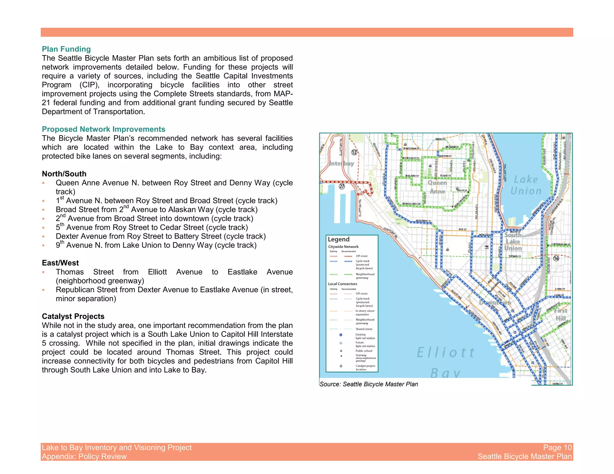 Lake to Bay Inventory and Visioning Project Page 10
Appendix: Policy Review Seattle Bicycle Master Plan
Plan Funding
The Seattle Bicycle Master Plan sets forth an ambitious list of proposed
network improvements detailed below. Funding for these projects will
require a variety of sources, including the Seattle Capital Investments
Program (CIP), incorporating bicycle facilities into other street
improvement projects using the Complete Streets standards, from MAP-
21 federal funding and from additional grant funding secured by Seattle
Department of Transportation.
Proposed Network Improvements
The Bicycle Master Plan’s recommended network has several facilities
which are located within the Lake to Bay context area, including
protected bike lanes on several segments, including:
North/South
Queen Anne Avenue N. between Roy Street and Denny Way (cycle
track)
1
st
Avenue N. between Roy Street and Broad Street (cycle track)
Broad Street from 2
nd
Avenue to Alaskan Way (cycle track)
2
nd
Avenue from Broad Street into downtown (cycle track)
5
th
Avenue from Roy Street to Cedar Street (cycle track)
Dexter Avenue from Roy Street to Battery Street (cycle track)
9
th
Avenue N. from Lake Union to Denny Way (cycle track)
East/West
Thomas Street from Elliott Avenue to Eastlake Avenue
(neighborhood greenway)
Republican Street from Dexter Avenue to Eastlake Avenue (in street,
minor separation)
Catalyst Projects
While not in the study area, one important recommendation from the plan
is a catalyst project which is a South Lake Union to Capitol Hill Interstate
5 crossing. While not specified in the plan, initial drawings indicate the
project could be located around Thomas Street. This project could
increase connectivity for both bicycles and pedestrians from Capitol Hill
through South Lake Union and into Lake to Bay.
Source: Seattle Bicycle Master Plan
 