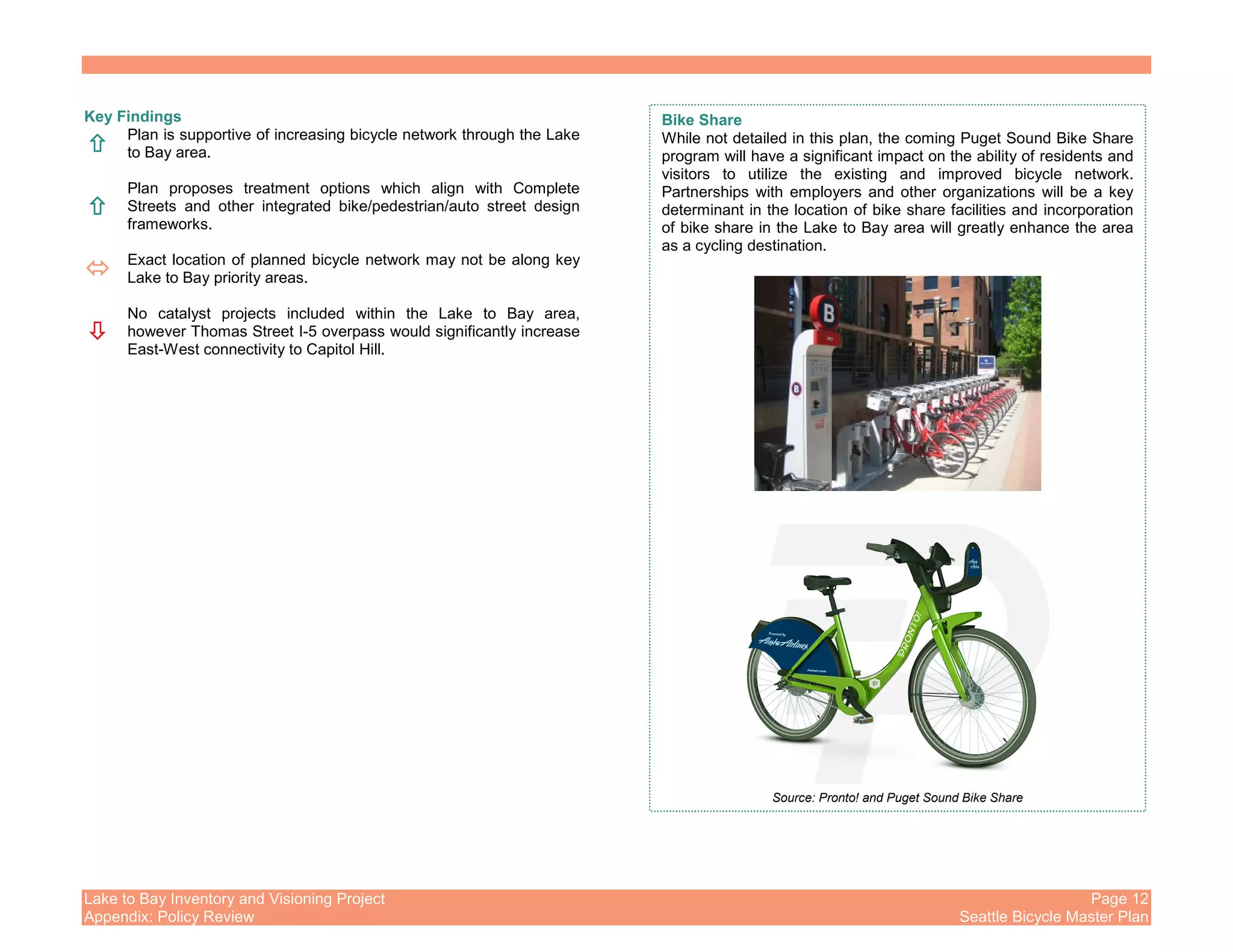Lake to Bay Inventory and Visioning Project Page 12
Appendix: Policy Review Seattle Bicycle Master Plan
Key Findings
Plan is supportive of increasing bicycle network through the Lake
to Bay area.
Plan proposes treatment options which align with Complete
Streets and other integrated bike/pedestrian/auto street design
frameworks.
Exact location of planned bicycle network may not be along key
Lake to Bay priority areas.
No catalyst projects included within the Lake to Bay area,
however Thomas Street I-5 overpass would significantly increase
East-West connectivity to Capitol Hill.
Bike Share
While not detailed in this plan, the coming Puget Sound Bike Share
program will have a significant impact on the ability of residents and
visitors to utilize the existing and improved bicycle network.
Partnerships with employers and other organizations will be a key
determinant in the location of bike share facilities and incorporation
of bike share in the Lake to Bay area will greatly enhance the area
as a cycling destination.
Source: Pronto! and Puget Sound Bike Share
 