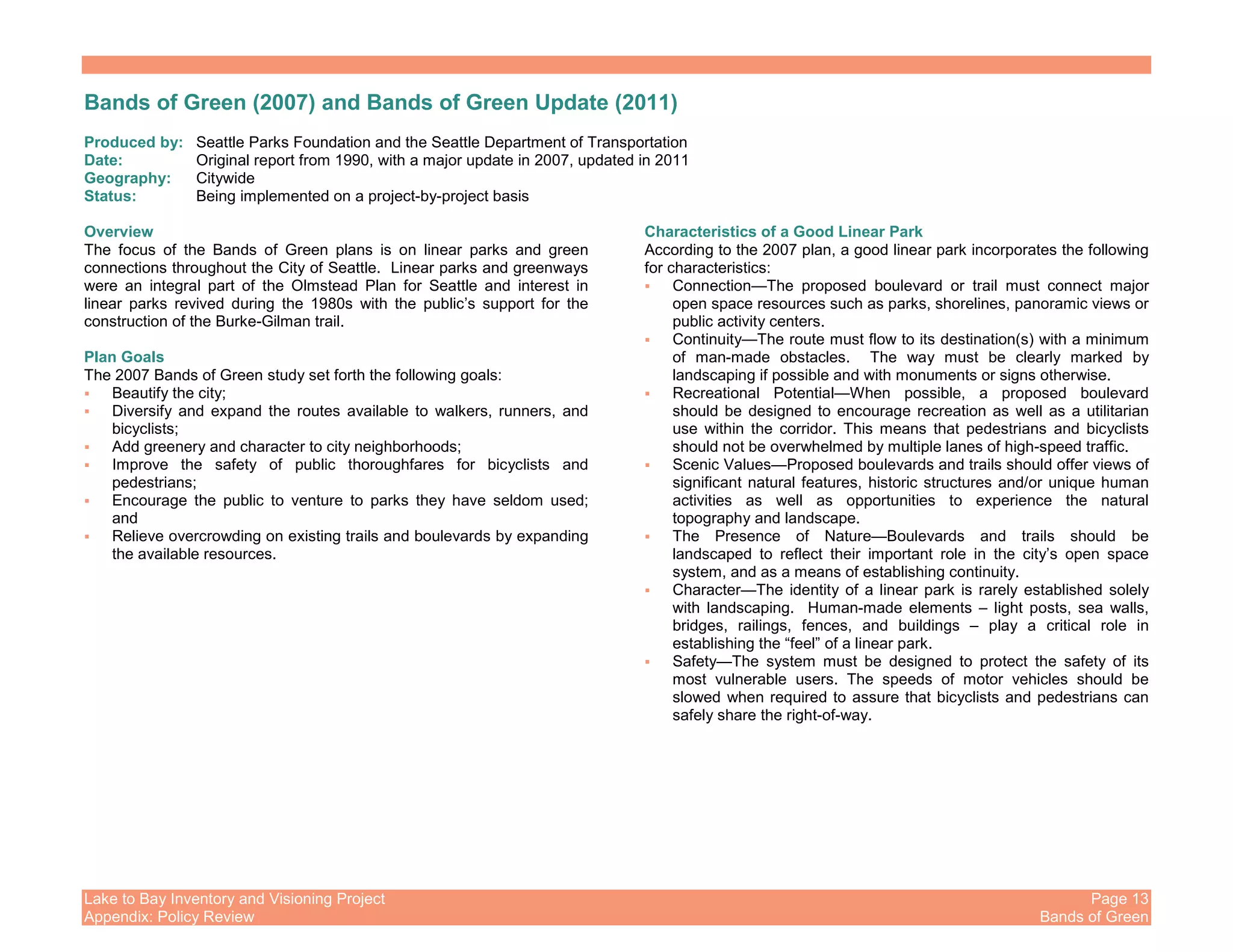 Lake to Bay Inventory and Visioning Project Page 13
Appendix: Policy Review Bands of Green
Bands of Green (2007) and Bands of Green Update (2011)
Produced by: Seattle Parks Foundation and the Seattle Department of Transportation
Date: Original report from 1990, with a major update in 2007, updated in 2011
Geography: Citywide
Status: Being implemented on a project-by-project basis
Overview
The focus of the Bands of Green plans is on linear parks and green
connections throughout the City of Seattle. Linear parks and greenways
were an integral part of the Olmstead Plan for Seattle and interest in
linear parks revived during the 1980s with the public’s support for the
construction of the Burke-Gilman trail.
Plan Goals
The 2007 Bands of Green study set forth the following goals:
Beautify the city;
Diversify and expand the routes available to walkers, runners, and
bicyclists;
Add greenery and character to city neighborhoods;
Improve the safety of public thoroughfares for bicyclists and
pedestrians;
Encourage the public to venture to parks they have seldom used;
and
Relieve overcrowding on existing trails and boulevards by expanding
the available resources.
Characteristics of a Good Linear Park
According to the 2007 plan, a good linear park incorporates the following
for characteristics:
Connection—The proposed boulevard or trail must connect major
open space resources such as parks, shorelines, panoramic views or
public activity centers.
Continuity—The route must flow to its destination(s) with a minimum
of man-made obstacles. The way must be clearly marked by
landscaping if possible and with monuments or signs otherwise.
Recreational Potential—When possible, a proposed boulevard
should be designed to encourage recreation as well as a utilitarian
use within the corridor. This means that pedestrians and bicyclists
should not be overwhelmed by multiple lanes of high-speed traffic.
Scenic Values—Proposed boulevards and trails should offer views of
significant natural features, historic structures and/or unique human
activities as well as opportunities to experience the natural
topography and landscape.
The Presence of Nature—Boulevards and trails should be
landscaped to reflect their important role in the city’s open space
system, and as a means of establishing continuity.
Character—The identity of a linear park is rarely established solely
with landscaping. Human-made elements – light posts, sea walls,
bridges, railings, fences, and buildings – play a critical role in
establishing the “feel” of a linear park.
Safety—The system must be designed to protect the safety of its
most vulnerable users. The speeds of motor vehicles should be
slowed when required to assure that bicyclists and pedestrians can
safely share the right-of-way.
 