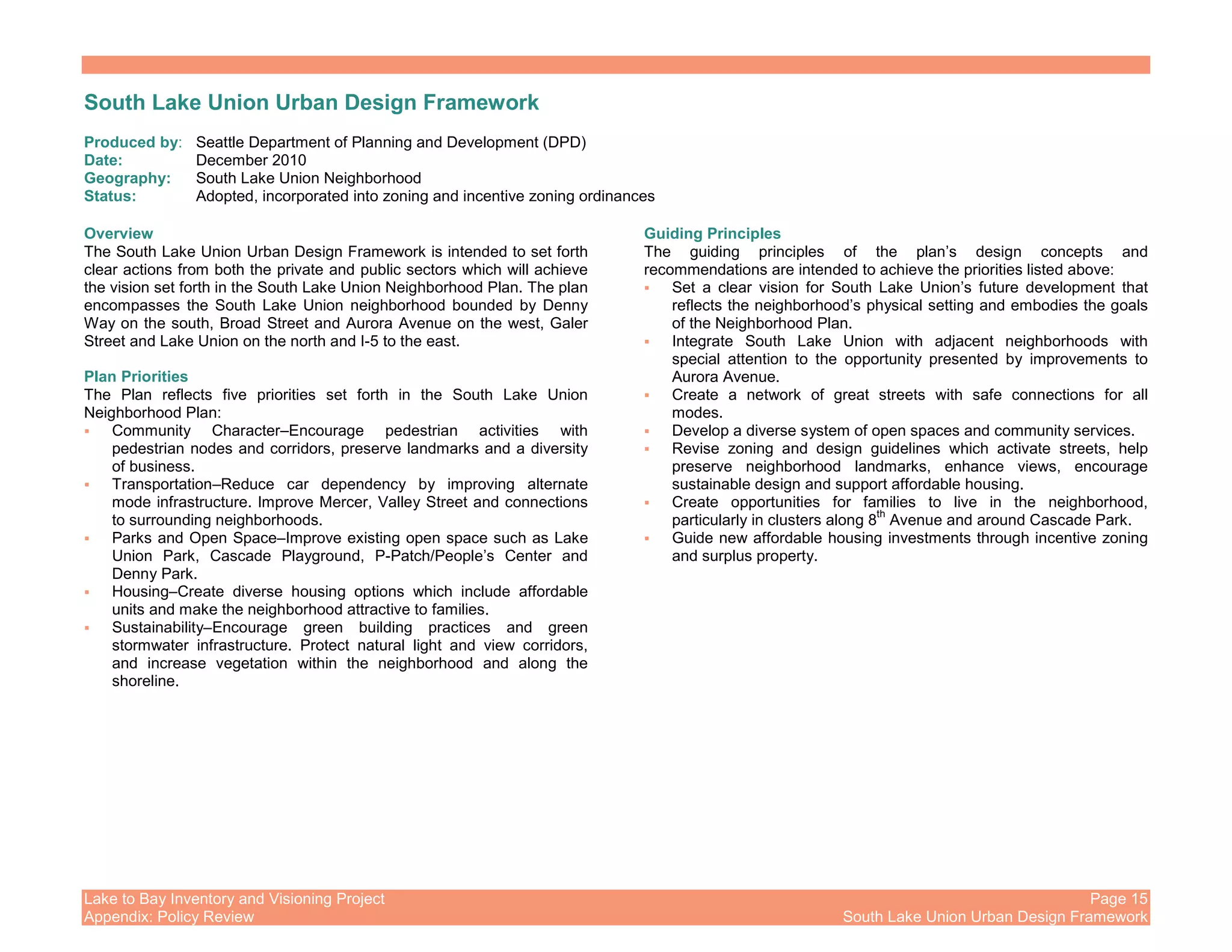 Lake to Bay Inventory and Visioning Project Page 15
Appendix: Policy Review South Lake Union Urban Design Framework
South Lake Union Urban Design Framework
Produced by: Seattle Department of Planning and Development (DPD)
Date: December 2010
Geography: South Lake Union Neighborhood
Status: Adopted, incorporated into zoning and incentive zoning ordinances
Overview
The South Lake Union Urban Design Framework is intended to set forth
clear actions from both the private and public sectors which will achieve
the vision set forth in the South Lake Union Neighborhood Plan. The plan
encompasses the South Lake Union neighborhood bounded by Denny
Way on the south, Broad Street and Aurora Avenue on the west, Galer
Street and Lake Union on the north and I-5 to the east.
Plan Priorities
The Plan reflects five priorities set forth in the South Lake Union
Neighborhood Plan:
Community Character–Encourage pedestrian activities with
pedestrian nodes and corridors, preserve landmarks and a diversity
of business.
Transportation–Reduce car dependency by improving alternate
mode infrastructure. Improve Mercer, Valley Street and connections
to surrounding neighborhoods.
Parks and Open Space–Improve existing open space such as Lake
Union Park, Cascade Playground, P-Patch/People’s Center and
Denny Park.
Housing–Create diverse housing options which include affordable
units and make the neighborhood attractive to families.
Sustainability–Encourage green building practices and green
stormwater infrastructure. Protect natural light and view corridors,
and increase vegetation within the neighborhood and along the
shoreline.
Guiding Principles
The guiding principles of the plan’s design concepts and
recommendations are intended to achieve the priorities listed above:
Set a clear vision for South Lake Union’s future development that
reflects the neighborhood’s physical setting and embodies the goals
of the Neighborhood Plan.
Integrate South Lake Union with adjacent neighborhoods with
special attention to the opportunity presented by improvements to
Aurora Avenue.
Create a network of great streets with safe connections for all
modes.
Develop a diverse system of open spaces and community services.
Revise zoning and design guidelines which activate streets, help
preserve neighborhood landmarks, enhance views, encourage
sustainable design and support affordable housing.
Create opportunities for families to live in the neighborhood,
particularly in clusters along 8
th
Avenue and around Cascade Park.
Guide new affordable housing investments through incentive zoning
and surplus property.
 